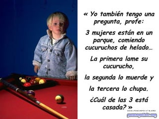 « Yo también tengo una pregunta, profe: 3 mujeres están en un parque, comiendo cucuruchos de helado… La primera lame su cucurucho, la segunda lo muerde y la tercera lo chupa. ¿Cuál de las 3 está casada?  »   