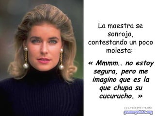 La maestra se sonroja, contestando un poco molesta:  « Mmmm… no estoy segura, pero me imagino que es la que chupa su cucurucho. » 