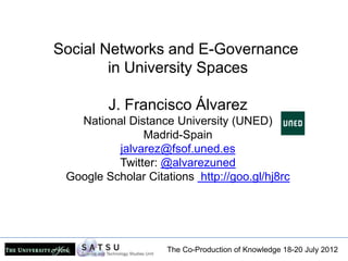 Social Networks and E-Governance
        in University Spaces

         J. Francisco Álvarez
   National Distance University (UNED)
               Madrid-Spain
          jalvarez@fsof.uned.es
          Twitter: @alvarezuned
 Google Scholar Citations http://goo.gl/hj8rc




                    The Co-Production of Knowledge 18-20 July 2012
 