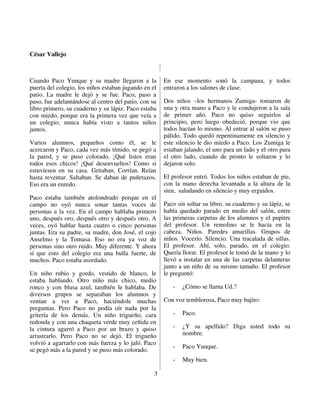 César Vallejo



Cuando Paco Yunque y su madre llegaron a la           En ese momento sonó la campana, y todos
puerta del colegio, los niños estaban jugando en el   entraron a los salones de clase.
patio. La madre le dejó y se fue. Paco, paso a
paso, fue adelantándose al centro del patio, con su   Dos niños –los hermanos Zumiga- tomaron de
libro primero, su cuaderno y su lápiz. Paco estaba    una y otra mano a Paco y le condujeron a la sala
con miedo, porque era la primera vez que veía a       de primer año. Paco no quiso seguirlos al
un colegio; nunca había visto a tantos niños          principio, pero luego obedeció, porque vio que
juntos.                                               todos hacían lo mismo. Al entrar al salón se puso
                                                      pálido. Todo quedó repentinamente en silencio y
Varios alumnos, pequeños como él, se le               este silencio le dio miedo a Paco. Los Zumiga le
acercaron y Paco, cada vez más tímido, se pegó a      estaban jalando, el uno para un lado y el otro para
la pared, y se puso colorado. ¡Qué listos eran        el otro lado, cuando de pronto le soltaron y lo
todos esos chicos! ¡Qué desenvueltos! Como si         dejaron solo.
estuviesen en su casa. Gritaban. Corrían. Reían
hasta reventar. Saltaban. Se daban de puñetazos.      El profesor entró. Todos los niños estaban de pie,
Eso era un enredo.                                    con la mano derecha levantada a la altura de la
                                                      sien, saludando en silencio y muy erguidos.
Paco estaba también atolondrado porque en el
campo no oyó nunca sonar tantas voces de              Paco sin soltar su libro, su cuaderno y su lápiz, se
personas a la vez. En el campo hablaba primero        había quedado parado en medio del salón, entre
uno, después oro, después otro y después otro. A      las primeras carpetas de los alumnos y el pupitre
veces, oyó hablar hasta cuatro o cinco personas       del profesor. Un remolino se le hacía en la
juntas. Era su padre, su madre, don José, el cojo     cabeza. Niños. Paredes amarillas. Grupos de
Anselmo y la Tomasa. Eso no era ya voz de             niños. Vocerío. Silencio. Una tracalada de sillas.
personas sino otro ruido. Muy diferente. Y ahora      El profesor. Ahí, solo, parado, en el colegio.
sí que esto del colegio era una bulla fuerte, de      Quería llorar. El profesor le tomó de la mano y lo
muchos. Paco estaba asordado.                         llevó a instalar en una de las carpetas delanteras
                                                      junto a un niño de su mismo tamaño. El profesor
Un niño rubio y gordo, vestido de blanco, le          le preguntó:
estaba hablando. Otro niño más chico, medio
ronco y con blusa azul, también le hablaba. De           -   ¿Cómo se llama Ud.?
diversos grupos se separaban los alumnos y
venían a ver a Paco, haciéndole muchas                Con voz temblorosa, Paco muy bajito:
preguntas. Pero Paco no podía oír nada por la
gritería de los demás. Un niño trigueño, cara            -   Paco.
redonda y con una chaqueta verde muy ceñida en
la cintura agarró a Paco por un brazo y quiso            -   ¿Y su apellido? Diga usted todo su
arrastrarlo. Pero Paco no se dejó. El trigueño               nombre.
volvió a agarrarlo con más fuerza y lo jaló. Paco
                                                         -   Paco Yunque.
se pegó más a la pared y se puso más colorado.
                                                         -   Muy bien.

                                                  3
 
