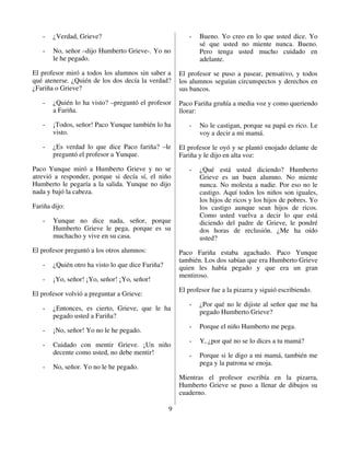 -   ¿Verdad, Grieve?                                  -   Bueno. Yo creo en lo que usted dice. Yo
                                                             sé que usted no miente nunca. Bueno.
   -   No, señor –dijo Humberto Grieve-. Yo no               Pero tenga usted mucho cuidado en
       le he pegado.                                         adelante.

El profesor miró a todos los alumnos sin saber a      El profesor se puso a pasear, pensativo, y todos
qué atenerse. ¿Quién de los dos decía la verdad?      los alumnos seguían circunspectos y derechos en
¿Fariña o Grieve?                                     sus bancos.

   -   ¿Quién lo ha visto? –preguntó el profesor      Paco Fariña gruñía a media voz y como queriendo
       a Fariña.                                      llorar:

   -   ¡Todos, señor! Paco Yunque también lo ha          -   No le castigan, porque su papá es rico. Le
       visto.                                                voy a decir a mi mamá.

   -   ¿Es verdad lo que dice Paco fariña? –le        El profesor le oyó y se plantó enojado delante de
       preguntó el profesor a Yunque.                 Fariña y le dijo en alta voz:

Paco Yunque miró a Humberto Grieve y no se               -   ¿Qué está usted diciendo? Humberto
atrevió a responder, porque si decía sí, el niño             Grieve es un buen alumno. No miente
Humberto le pegaría a la salida. Yunque no dijo              nunca. No molesta a nadie. Por eso no le
nada y bajó la cabeza.                                       castigo. Aquí todos los niños son iguales,
                                                             los hijos de ricos y los hijos de pobres. Yo
Fariña dijo:                                                 los castigo aunque sean hijos de ricos.
                                                             Como usted vuelva a decir lo que está
   -   Yunque no dice nada, señor, porque                    diciendo del padre de Grieve, le pondré
       Humberto Grieve le pega, porque es su                 dos horas de reclusión. ¿Me ha oído
       muchacho y vive en su casa.                           usted?
El profesor preguntó a los otros alumnos:             Paco Fariña estaba agachado. Paco Yunque
                                                      también. Los dos sabían que era Humberto Grieve
   -   ¿Quién otro ha visto lo que dice Fariña?       quien les había pegado y que era un gran
                                                      mentiroso.
   -   ¡Yo, señor! ¡Yo, señor! ¡Yo, señor!
                                                      El profesor fue a la pizarra y siguió escribiendo.
El profesor volvió a preguntar a Grieve:
                                                         -   ¿Por qué no le dijiste al señor que me ha
   -   ¿Entonces, es cierto, Grieve, que le ha
                                                             pegado Humberto Grieve?
       pegado usted a Fariña?
                                                         -   Porque el niño Humberto me pega.
   -   ¡No, señor! Yo no le he pegado.
                                                         -   Y, ¿por qué no se lo dices a tu mamá?
   -   Cuidado con mentir Grieve. ¡Un niño
       decente como usted, no debe mentir!               -   Porque si le digo a mi mamá, también me
                                                             pega y la patrona se enoja.
   -   No, señor. Yo no le he pegado.
                                                      Mientras el profesor escribía en la pizarra,
                                                      Humberto Grieve se puso a llenar de dibujos su
                                                      cuaderno.

                                                  9
 