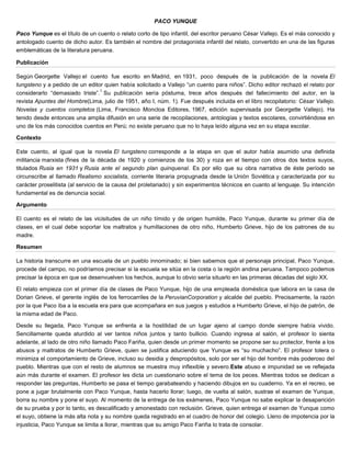 PACO YUNQUE
Paco Yunque es el título de un cuento o relato corto de tipo infantil, del escritor peruano César Vallejo. Es el más conocido y
antologado cuento de dicho autor. Es también el nombre del protagonista infantil del relato, convertido en una de las figuras
emblemáticas de la literatura peruana.
Publicación
Según Georgette Vallejo el cuento fue escrito en Madrid, en 1931, poco después de la publicación de la novela El
tungsteno y a pedido de un editor quien había solicitado a Vallejo “un cuento para niños”. Dicho editor rechazó el relato por
considerarlo “demasiado triste”.
1
Su publicación sería póstuma, trece años después del fallecimiento del autor, en la
revista Apuntes del Hombre(Lima, julio de 1951, año I, núm. 1). Fue después incluida en el libro recopilatorio: César Vallejo.
Novelas y cuentos completos (Lima, Francisco Moncloa Editores, 1967, edición supervisada por Georgette Vallejo). Ha
tenido desde entonces una amplia difusión en una serie de recopilaciones, antologías y textos escolares, convirtiéndose en
uno de los más conocidos cuentos en Perú; no existe peruano que no lo haya leído alguna vez en su etapa escolar.
Contexto
Este cuento, al igual que la novela El tungsteno corresponde a la etapa en que el autor había asumido una definida
militancia marxista (fines de la década de 1920 y comienzos de los 30) y roza en el tiempo con otros dos textos suyos,
titulados Rusia en 1931 y Rusia ante el segundo plan quinquenal. Es por ello que su obra narrativa de éste período se
circunscribe al llamado Realismo socialista, corriente literaria propugnada desde la Unión Soviética y caracterizada por su
carácter proselitista (al servicio de la causa del proletariado) y sin experimentos técnicos en cuanto al lenguaje. Su intención
fundamental es de denuncia social.
Argumento
El cuento es el relato de las vicisitudes de un niño tímido y de origen humilde, Paco Yunque, durante su primer día de
clases, en el cual debe soportar los maltratos y humillaciones de otro niño, Humberto Grieve, hijo de los patrones de su
madre.
Resumen
La historia transcurre en una escuela de un pueblo innominado; si bien sabemos que el personaje principal, Paco Yunque,
procede del campo, no podríamos precisar si la escuela se sitúa en la costa o la región andina peruana. Tampoco podemos
precisar la época en que se desenvuelven los hechos, aunque lo obvio sería situarlo en las primeras décadas del siglo XX.
El relato empieza con el primer día de clases de Paco Yunque, hijo de una empleada doméstica que labora en la casa de
Dorian Grieve, el gerente inglés de los ferrocarriles de la PeruvianCorporation y alcalde del pueblo. Precisamente, la razón
por la que Paco iba a la escuela era para que acompañara en sus juegos y estudios a Humberto Grieve, el hijo de patrón, de
la misma edad de Paco.
Desde su llegada, Paco Yunque se enfrenta a la hostilidad de un lugar ajeno al campo donde siempre había vivido.
Sencillamente queda aturdido al ver tantos niños juntos y tanto bullicio. Cuando ingresa al salón, el profesor lo sienta
adelante, al lado de otro niño llamado Paco Fariña, quien desde un primer momento se propone ser su protector, frente a los
abusos y maltratos de Humberto Grieve, quien se justifica aduciendo que Yunque es “su muchacho”. El profesor tolera o
minimiza el comportamiento de Grieve, incluso su desidia y despropósitos, solo por ser el hijo del hombre más poderoso del
pueblo. Mientras que con el resto de alumnos se muestra muy inflexible y severo.Este abuso e impunidad se ve reflejada
aún más durante el examen. El profesor les dicta un cuestionario sobre el tema de los peces. Mientras todos se dedican a
responder las preguntas, Humberto se pasa el tiempo garabateando y haciendo dibujos en su cuaderno. Ya en el recreo, se
pone a jugar brutalmente con Paco Yunque, hasta hacerlo llorar; luego, de vuelta al salón, sustrae el examen de Yunque,
borra su nombre y pone el suyo. Al momento de la entrega de los exámenes, Paco Yunque no sabe explicar la desaparición
de su prueba y por lo tanto, es descalificado y amonestado con reclusión. Grieve, quien entrega el examen de Yunque como
el suyo, obtiene la más alta nota y su nombre queda registrado en el cuadro de honor del colegio. Lleno de impotencia por la
injusticia, Paco Yunque se limita a llorar, mientras que su amigo Paco Fariña lo trata de consolar.
 