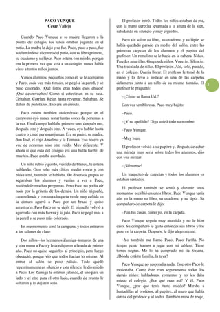 1
PACO YUNQUE
César Vallejo
Cuando Paco Yunque y su madre llegaron a la
puerta del colegio, los niños estaban jugando en el
patio. La madre le dejó y se fue. Paco, paso a paso, fue
adelantándose al centro del patio, con su libro primero,
su cuaderno y su lápiz. Paco estaba con miedo, porque
era la primera vez que veía a un colegio; nunca había
visto a tantos niños juntos.
Varios alumnos, pequeños como él, se le acercaron
y Paco, cada vez más tímido, se pegó a la pared, y se
puso colorado. ¡Qué listos eran todos esos chicos!
¡Qué desenvueltos! Como si estuviesen en su casa.
Gritaban. Corrían. Reían hasta reventar. Saltaban. Se
daban de puñetazos. Eso era un enredo.
Paco estaba también atolondrado porque en el
campo no oyó nunca sonar tantas voces de personas a
la vez. En el campo hablaba primero uno, después oro,
después otro y después otro. A veces, oyó hablar hasta
cuatro o cinco personas juntas. Era su padre, su madre,
don José, el cojo Anselmo y la Tomasa. Eso no era ya
voz de personas sino otro ruido. Muy diferente. Y
ahora sí que esto del colegio era una bulla fuerte, de
muchos. Paco estaba asordado.
Un niño rubio y gordo, vestido de blanco, le estaba
hablando. Otro niño más chico, medio ronco y con
blusa azul, también le hablaba. De diversos grupos se
separaban los alumnos y venían a ver a Paco,
haciéndole muchas preguntas. Pero Paco no podía oír
nada por la gritería de los demás. Un niño trigueño,
cara redonda y con una chaqueta verde muy ceñida en
la cintura agarró a Paco por un brazo y quiso
arrastrarlo. Pero Paco no se dejó. El trigueño volvió a
agarrarlo con más fuerza y lo jaló. Paco se pegó más a
la pared y se puso más colorado.
En ese momento sonó la campana, y todos entraron
a los salones de clase.
Dos niños –los hermanos Zumiga–tomaron de una
y otra mano a Paco y le condujeron a la sala de primer
año. Paco no quiso seguirlos al principio, pero luego
obedeció, porque vio que todos hacían lo mismo. Al
entrar al salón se puso pálido. Todo quedó
repentinamente en silencio y este silencio le dio miedo
a Paco. Los Zumiga le estaban jalando, el uno para un
lado y el otro para el otro lado, cuando de pronto le
soltaron y lo dejaron solo.
El profesor entró. Todos los niños estaban de pie,
con la mano derecha levantada a la altura de la sien,
saludando en silencio y muy erguidos.
Paco sin soltar su libro, su cuaderno y su lápiz, se
había quedado parado en medio del salón, entre las
primeras carpetas de los alumnos y el pupitre del
profesor. Un remolino se le hacía en la cabeza. Niños.
Paredes amarillas. Grupos de niños. Vocerío. Silencio.
Una tracalada de sillas. El profesor. Ahí, solo, parado,
en el colegio. Quería llorar. El profesor le tomó de la
mano y lo llevó a instalar en una de las carpetas
delanteras junto a un niño de su mismo tamaño. El
profesor le preguntó:
–¿Cómo se llama Ud.?
Con voz temblorosa, Paco muy bajito:
–Paco.
–¿Y su apellido? Diga usted todo su nombre.
–Paco Yunque.
–Muy bien.
El profesor volvió a su pupitre y, después de echar
una mirada muy seria sobre todos los alumnos, dijo
con voz militar:
–¡Siéntense!
Un traqueteo de carpetas y todos los alumnos ya
estaban sentados.
El profesor también se sentó y durante unos
momentos escribió en unos libros. Paco Yunque tenía
aún en la mano su libro, su cuaderno y su lápiz. Su
compañero de carpeta le dijo:
–Pon tus cosas, como yo, en la carpeta.
Paco Yunque seguía muy aturdido y no le hizo
caso. Su compañero le quitó entonces sus libros y los
puso en la carpeta. Después, le dijo alegremente:
–Yo también me llamo Paco, Paco Fariña. No
tengas pena. Vamos a jugar con mi tablero. Tiene
torres negras. Me lo ha comprado mi tía Susana.
¿Dónde está tu familia, la tuya?
Paco Yunque no respondía nada. Este otro Paco le
molestaba. Como éste eran seguramente todos los
demás niños: habladores, contentos y no les daba
miedo el colegio. ¿Por qué eran así? Y él, Paco
Yunque, ¿por qué tenía tanto miedo? Miraba a
hurtadillas al profesor, al pupitre, al muro que había
detrás del profesor y al techo. También miró de reojo,
 