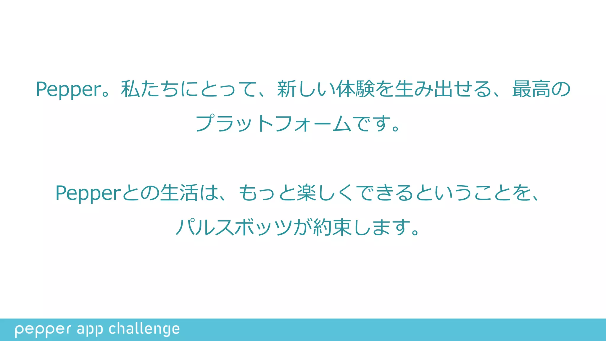 Pepper。私たちにとって、新しい体験を⽣生み出せる、最⾼高の
プラットフォームです。  
Pepperとの⽣生活は、もっと楽しくできるということを、  
パルスボッツが約束します。
 
