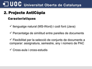 Característiques 2. Projecte AntiCòpia llenguatge natural (MS-Word) i codi font (Java) Percentatge de similitud entre parelles de documents Flexibilitat per la selecció de conjunts de documents a comparar: assignatura, semestre, any i número de PAC Cross-aula i cross-estudis 