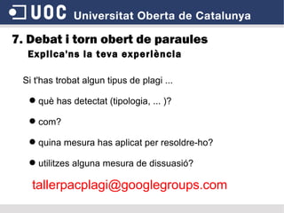 7. Debat i torn obert de paraules Explica'ns la teva experiència Si t'has trobat algun tipus de plagi ... què has detectat (tipologia, ... )? com? quina mesura has aplicat per resoldre-ho? utilitzes alguna mesura de dissuasió? [email_address] 