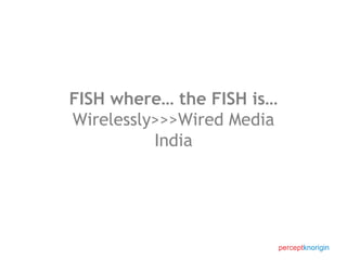 FISH where… the FISH is… Wirelessly>>>Wired Media India 
