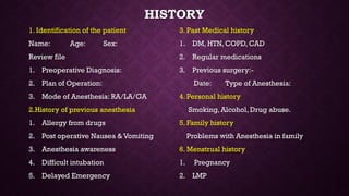 HISTORY
1. Identification of the patient
Name: Age: Sex:
Review file
1. Preoperative Diagnosis:
2. Plan of Operation:
3. Mode of Anesthesia: RA/LA/GA
2.History of previous anesthesia
1. Allergy from drugs
2. Post operative Nausea & Vomiting
3. Anesthesia awareness
4. Difficult intubation
5. Delayed Emergency
3. Past Medical history
1. DM, HTN, COPD, CAD
2. Regular medications
3. Previous surgery:-
Date: Type of Anesthesia:
4. Personal history
Smoking, Alcohol, Drug abuse.
5. Family history
Problems with Anesthesia in family
6. Menstrual history
1. Pregnancy
2. LMP
 