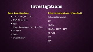 Investigations
Basic investigations
• CBC :- Hb,TC / DC
• ABO Rh typing
• RBS
• Urea, Creatinine, Na+, K+, Cl+.
• PT / INR
• ECG
• Chest X-Ray
Other investigations ( if needed )
Echocardiography
TFT
HbA1c
HBsAg, HCV, HIV.
BT / CT
LFT
PFT
 