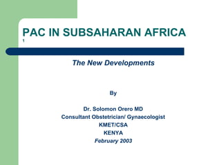 PAC IN SUBSAHARAN AFRICA
1
The New Developments
By
Dr. Solomon Orero MD
Consultant Obstetrician/ Gynaecologist
KMET/CSA
KENYA
February 2003
 