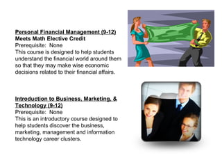 Personal Financial Management (9-12) Meets Math Elective Credit  Prerequisite:  None This course is designed to help students understand the financial world around them so that they may make wise economic decisions related to their financial affairs. Introduction to Business, Marketing, & Technology (9-12) Prerequisite:  None This is an introductory course designed to help students discover the business, marketing, management and information technology career clusters.  