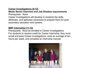Career Investigations (9-12) Meets Senior Interview and Job Shadow requirements  Prerequisite:  None Career Investigations will develop in students the skills, attributes, and aptitudes necessary to prepare them for post-secondary education and careers.  BMT Internship (11-12) Prerequisite:  Must be enrolled in Career Investigations For students to receive credit for Career Internship, they must enroll and pass Career Investigations, work an average of ten hours per week, and complete an internship manual. 