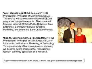 *Adv. Marketing & DECA Seminar (11-12) Prerequisite:  Principles of Marketing & DECA This course will concentrate on National DECA’s program of competitive events.  The course will focus on National DECA’s Public Relations, Free Enterprise, Community Service, Creative Marketing, and Learn and Earn Chapter Projects.  *Sports, Entertainment, & Fashion Mkt. (11-12) Prerequisite:  Principles of Marketing & DECA or Introduction to Business, Marketing, & Technology Through a variety of hands-on projects, students will become aware of issues that management faces in everyday operations of a franchise.  *Upon successful completion of this course, 11th and 12th grade students may earn college credit. 