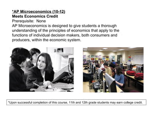 *AP Microeconomics (10-12) Meets Economics Credit Prerequisite:  None AP Microeconomics is designed to give students a thorough understanding of the principles of economics that apply to the functions of individual decision makers, both consumers and producers, within the economic system. *Upon successful completion of this course, 11th and 12th grade students may earn college credit. 