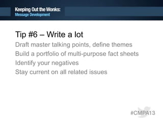 Tip #6 – Write a lot
Draft master talking points, define themes
Build a portfolio of multi-purpose fact sheets
Identify your negatives
Stay current on all related issues
 