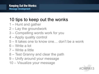 10 tips to keep out the wonks
1 – Hunt and gather
2 – Lay the groundwork
3 – Compelling words work for you
4 – Apply quality control
5 – It takes one to know one… don’t be a wonk
6 – Write a lot
7 – Write a little
8 – Test Granny and clear the path
9 – Unify around your message
10 – Visualize your message
 