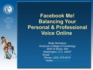 Facebook Me! Balancing Your Personal & Professional Voice Online  Molly Nichelson American College of Cardiology 2400 N Street, NW Washington, D.C. 20037 Email:  [email_address] Phone: (202) 375-6470 Twitter:  @Cardiology 