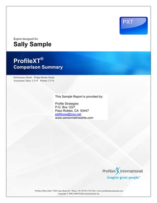  
 

                                                                                                                           PXT

                                                                                                                                  
                                                                                                                                  
    Report designed for

    Sally Sample

    ProfileXT®
    Comparison Summary

    Performance Model: Widget Bender Model
    Assessment Taken: 2/3/10 Printed: 2/3/10




                                               This Sample Report is provided by:

                                               Profile Strategies
                                               P.O. Box 1227
                                               Paso Robles, CA 93447
                                               jobfitnow@tcsn.net
                                               www.personnelinsights.com




                        Profiles Office Park • 5205 Lake Shore Dr. • Waco, TX 76710-1732 USA • www.profilesinternational.com
                                                    Copyright © 2003-2009 Profiles International, Inc.
 