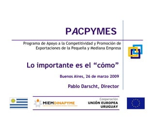 PACPYMES
Programa de Apoyo a la Competitividad y Promoción de
      Exportaciones de la Pequeña y Mediana Empresa



 Lo importante es el “cómo”
                   Buenos Aires, 26 de marzo 2009

                       Pablo Darscht, Director

                                       Cooperación
                                  UNIÓN EUROPEA
                                       URUGUAY
 
