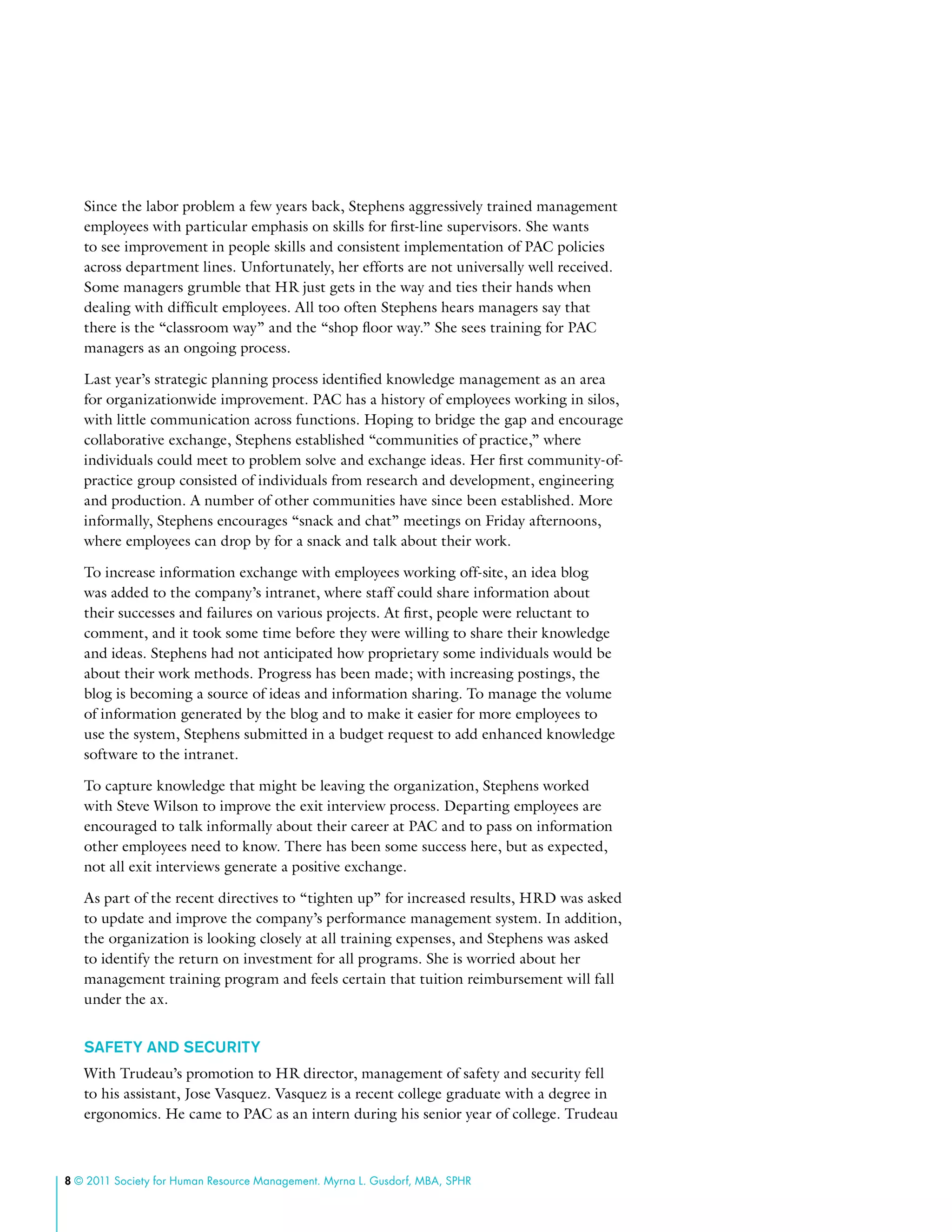 8 © 2011 Society for Human Resource Management. Myrna L. Gusdorf, MBA, SPHR
Since the labor problem a few years back, Stephens aggressively trained management
employees with particular emphasis on skills for first-line supervisors. She wants
to see improvement in people skills and consistent implementation of PAC policies
across department lines. Unfortunately, her efforts are not universally well received.
Some managers grumble that HR just gets in the way and ties their hands when
dealing with difficult employees. All too often Stephens hears managers say that
there is the “classroom way” and the “shop floor way.” She sees training for PAC
managers as an ongoing process.
Last year’s strategic planning process identified knowledge management as an area
for organizationwide improvement. PAC has a history of employees working in silos,
with little communication across functions. Hoping to bridge the gap and encourage
collaborative exchange, Stephens established “communities of practice,” where
individuals could meet to problem solve and exchange ideas. Her first community-of-
practice group consisted of individuals from research and development, engineering
and production. A number of other communities have since been established. More
informally, Stephens encourages “snack and chat” meetings on Friday afternoons,
where employees can drop by for a snack and talk about their work.
To increase information exchange with employees working off-site, an idea blog
was added to the company’s intranet, where staff could share information about
their successes and failures on various projects. At first, people were reluctant to
comment, and it took some time before they were willing to share their knowledge
and ideas. Stephens had not anticipated how proprietary some individuals would be
about their work methods. Progress has been made; with increasing postings, the
blog is becoming a source of ideas and information sharing. To manage the volume
of information generated by the blog and to make it easier for more employees to
use the system, Stephens submitted in a budget request to add enhanced knowledge
software to the intranet.
To capture knowledge that might be leaving the organization, Stephens worked
with Steve Wilson to improve the exit interview process. Departing employees are
encouraged to talk informally about their career at PAC and to pass on information
other employees need to know. There has been some success here, but as expected,
not all exit interviews generate a positive exchange.
As part of the recent directives to “tighten up” for increased results, HRD was asked
to update and improve the company’s performance management system. In addition,
the organization is looking closely at all training expenses, and Stephens was asked
to identify the return on investment for all programs. She is worried about her
management training program and feels certain that tuition reimbursement will fall
under the ax.
Safety and Security
With Trudeau’s promotion to HR director, management of safety and security fell
to his assistant, Jose Vasquez. Vasquez is a recent college graduate with a degree in
ergonomics. He came to PAC as an intern during his senior year of college. Trudeau
 