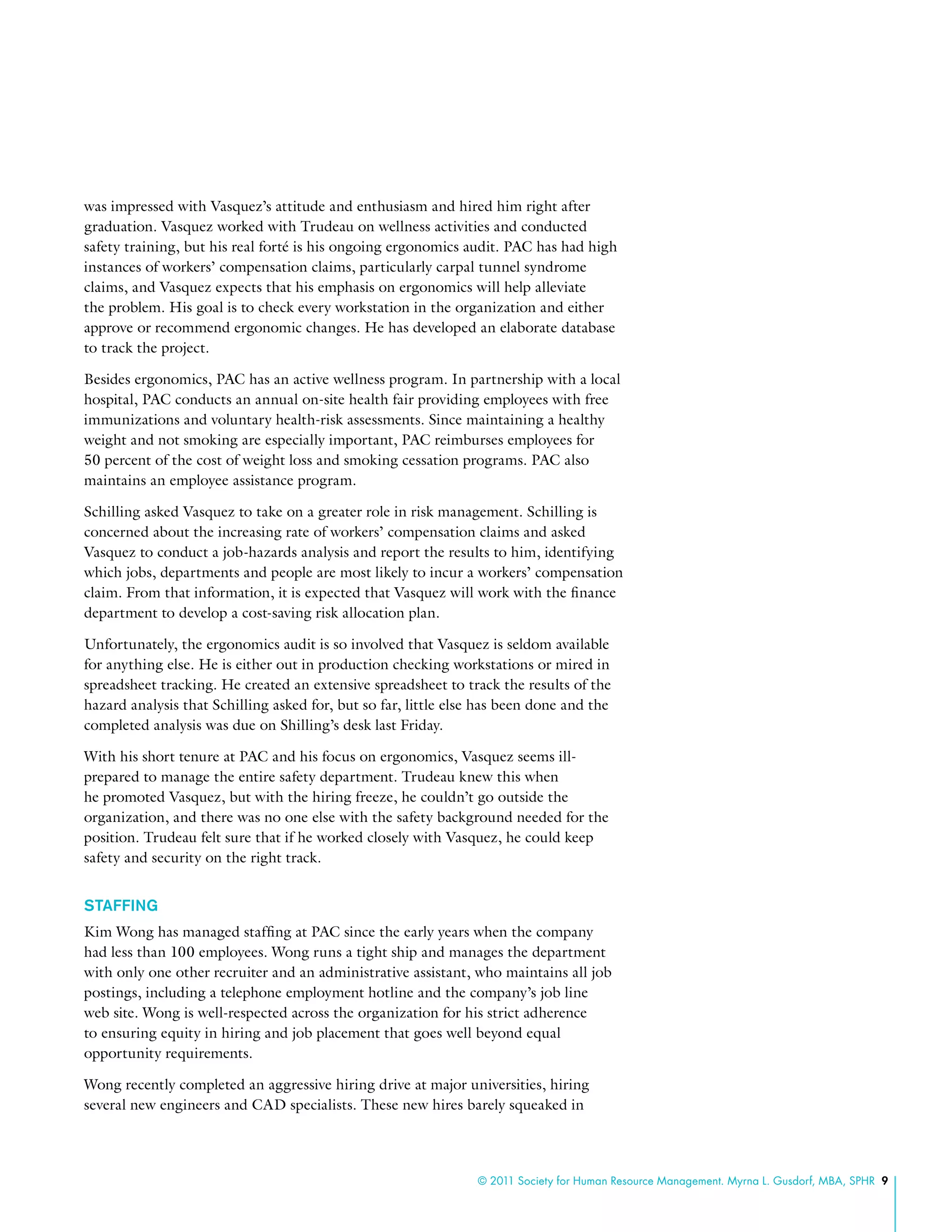 © 2011 Society for Human Resource Management. Myrna L. Gusdorf, MBA, SPHR 9
was impressed with Vasquez’s attitude and enthusiasm and hired him right after
graduation. Vasquez worked with Trudeau on wellness activities and conducted
safety training, but his real forté is his ongoing ergonomics audit. PAC has had high
instances of workers’ compensation claims, particularly carpal tunnel syndrome
claims, and Vasquez expects that his emphasis on ergonomics will help alleviate
the problem. His goal is to check every workstation in the organization and either
approve or recommend ergonomic changes. He has developed an elaborate database
to track the project.
Besides ergonomics, PAC has an active wellness program. In partnership with a local
hospital, PAC conducts an annual on-site health fair providing employees with free
immunizations and voluntary health-risk assessments. Since maintaining a healthy
weight and not smoking are especially important, PAC reimburses employees for
50 percent of the cost of weight loss and smoking cessation programs. PAC also
maintains an employee assistance program.
Schilling asked Vasquez to take on a greater role in risk management. Schilling is
concerned about the increasing rate of workers’ compensation claims and asked
Vasquez to conduct a job-hazards analysis and report the results to him, identifying
which jobs, departments and people are most likely to incur a workers’ compensation
claim. From that information, it is expected that Vasquez will work with the finance
department to develop a cost-saving risk allocation plan.
Unfortunately, the ergonomics audit is so involved that Vasquez is seldom available
for anything else. He is either out in production checking workstations or mired in
spreadsheet tracking. He created an extensive spreadsheet to track the results of the
hazard analysis that Schilling asked for, but so far, little else has been done and the
completed analysis was due on Shilling’s desk last Friday.
With his short tenure at PAC and his focus on ergonomics, Vasquez seems ill-
prepared to manage the entire safety department. Trudeau knew this when
he promoted Vasquez, but with the hiring freeze, he couldn’t go outside the
organization, and there was no one else with the safety background needed for the
position. Trudeau felt sure that if he worked closely with Vasquez, he could keep
safety and security on the right track.
Staffing
Kim Wong has managed staffing at PAC since the early years when the company
had less than 100 employees. Wong runs a tight ship and manages the department
with only one other recruiter and an administrative assistant, who maintains all job
postings, including a telephone employment hotline and the company’s job line
web site. Wong is well-respected across the organization for his strict adherence
to ensuring equity in hiring and job placement that goes well beyond equal
opportunity requirements.
Wong recently completed an aggressive hiring drive at major universities, hiring
several new engineers and CAD specialists. These new hires barely squeaked in
 