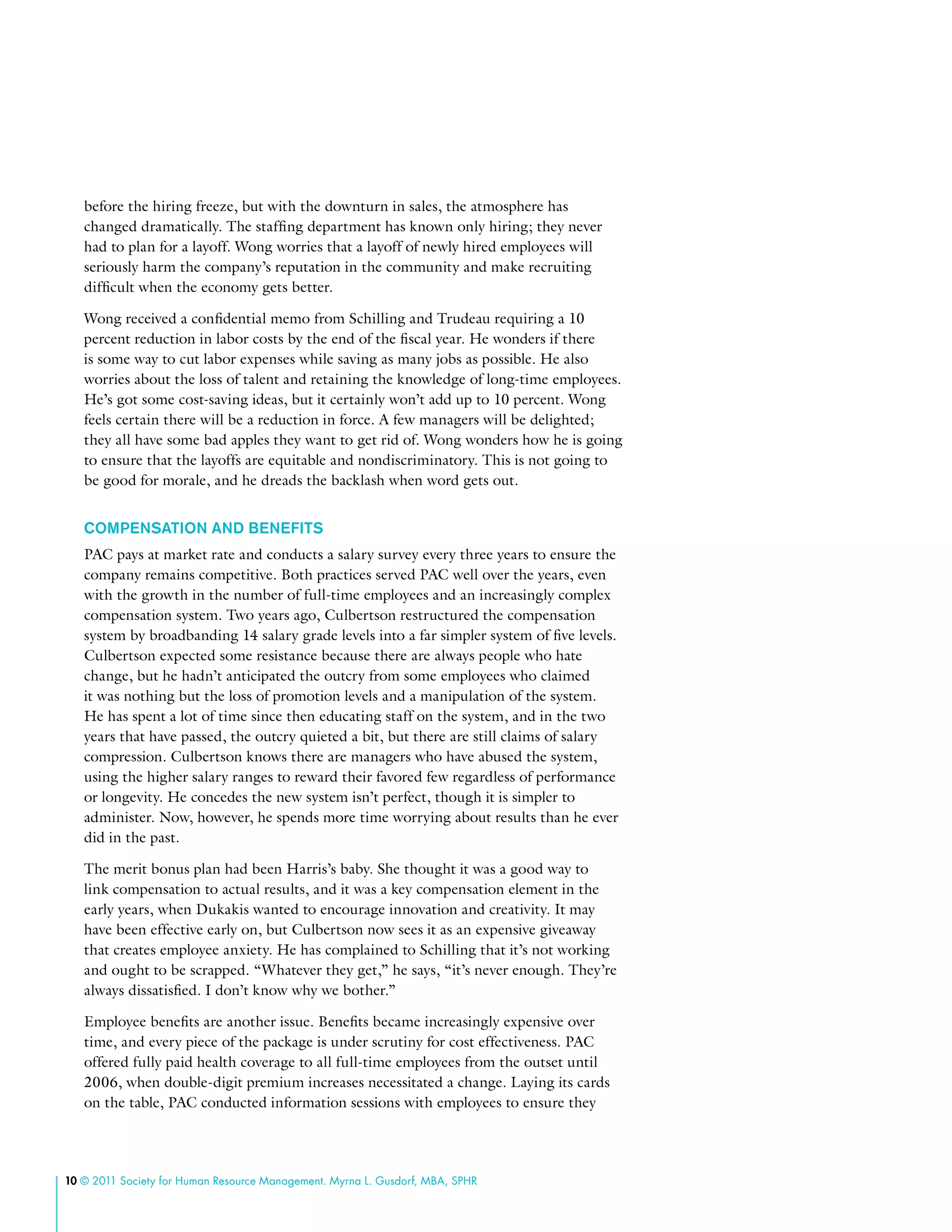 10 © 2011 Society for Human Resource Management. Myrna L. Gusdorf, MBA, SPHR
before the hiring freeze, but with the downturn in sales, the atmosphere has
changed dramatically. The staffing department has known only hiring; they never
had to plan for a layoff. Wong worries that a layoff of newly hired employees will
seriously harm the company’s reputation in the community and make recruiting
difficult when the economy gets better.
Wong received a confidential memo from Schilling and Trudeau requiring a 10
percent reduction in labor costs by the end of the fiscal year. He wonders if there
is some way to cut labor expenses while saving as many jobs as possible. He also
worries about the loss of talent and retaining the knowledge of long-time employees.
He’s got some cost-saving ideas, but it certainly won’t add up to 10 percent. Wong
feels certain there will be a reduction in force. A few managers will be delighted;
they all have some bad apples they want to get rid of. Wong wonders how he is going
to ensure that the layoffs are equitable and nondiscriminatory. This is not going to
be good for morale, and he dreads the backlash when word gets out.
Compensation and Benefits
PAC pays at market rate and conducts a salary survey every three years to ensure the
company remains competitive. Both practices served PAC well over the years, even
with the growth in the number of full-time employees and an increasingly complex
compensation system. Two years ago, Culbertson restructured the compensation
system by broadbanding 14 salary grade levels into a far simpler system of five levels.
Culbertson expected some resistance because there are always people who hate
change, but he hadn’t anticipated the outcry from some employees who claimed
it was nothing but the loss of promotion levels and a manipulation of the system.
He has spent a lot of time since then educating staff on the system, and in the two
years that have passed, the outcry quieted a bit, but there are still claims of salary
compression. Culbertson knows there are managers who have abused the system,
using the higher salary ranges to reward their favored few regardless of performance
or longevity. He concedes the new system isn’t perfect, though it is simpler to
administer. Now, however, he spends more time worrying about results than he ever
did in the past.
The merit bonus plan had been Harris’s baby. She thought it was a good way to
link compensation to actual results, and it was a key compensation element in the
early years, when Dukakis wanted to encourage innovation and creativity. It may
have been effective early on, but Culbertson now sees it as an expensive giveaway
that creates employee anxiety. He has complained to Schilling that it’s not working
and ought to be scrapped. “Whatever they get,” he says, “it’s never enough. They’re
always dissatisfied. I don’t know why we bother.”
Employee benefits are another issue. Benefits became increasingly expensive over
time, and every piece of the package is under scrutiny for cost effectiveness. PAC
offered fully paid health coverage to all full-time employees from the outset until
2006, when double-digit premium increases necessitated a change. Laying its cards
on the table, PAC conducted information sessions with employees to ensure they
 