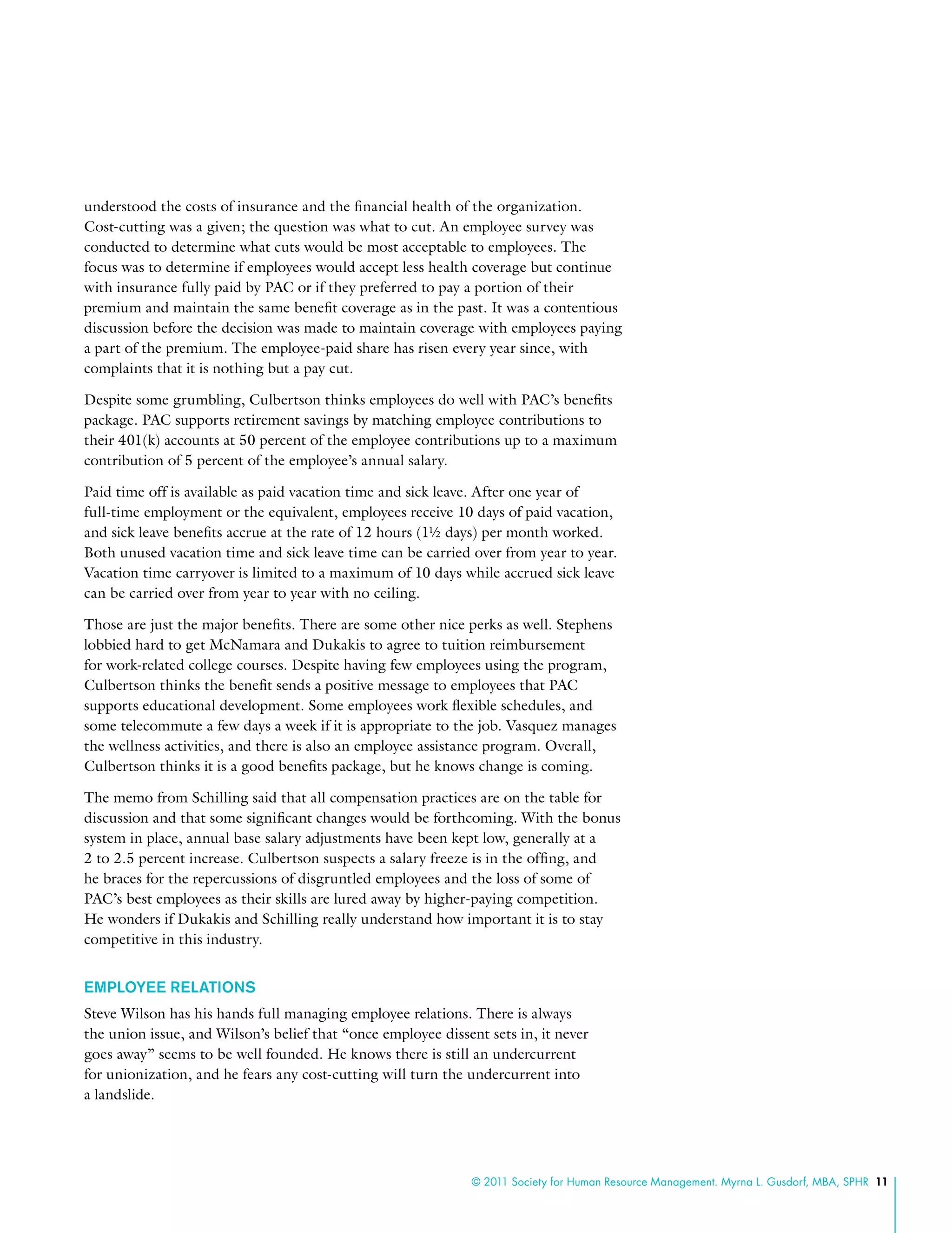 © 2011 Society for Human Resource Management. Myrna L. Gusdorf, MBA, SPHR 11
understood the costs of insurance and the financial health of the organization.
Cost-cutting was a given; the question was what to cut. An employee survey was
conducted to determine what cuts would be most acceptable to employees. The
focus was to determine if employees would accept less health coverage but continue
with insurance fully paid by PAC or if they preferred to pay a portion of their
premium and maintain the same benefit coverage as in the past. It was a contentious
discussion before the decision was made to maintain coverage with employees paying
a part of the premium. The employee-paid share has risen every year since, with
complaints that it is nothing but a pay cut.
Despite some grumbling, Culbertson thinks employees do well with PAC’s benefits
package. PAC supports retirement savings by matching employee contributions to
their 401(k) accounts at 50 percent of the employee contributions up to a maximum
contribution of 5 percent of the employee’s annual salary.
Paid time off is available as paid vacation time and sick leave. After one year of
full-time employment or the equivalent, employees receive 10 days of paid vacation,
and sick leave benefits accrue at the rate of 12 hours (1½ days) per month worked.
Both unused vacation time and sick leave time can be carried over from year to year.
Vacation time carryover is limited to a maximum of 10 days while accrued sick leave
can be carried over from year to year with no ceiling.
Those are just the major benefits. There are some other nice perks as well. Stephens
lobbied hard to get McNamara and Dukakis to agree to tuition reimbursement
for work-related college courses. Despite having few employees using the program,
Culbertson thinks the benefit sends a positive message to employees that PAC
supports educational development. Some employees work flexible schedules, and
some telecommute a few days a week if it is appropriate to the job. Vasquez manages
the wellness activities, and there is also an employee assistance program. Overall,
Culbertson thinks it is a good benefits package, but he knows change is coming.
The memo from Schilling said that all compensation practices are on the table for
discussion and that some significant changes would be forthcoming. With the bonus
system in place, annual base salary adjustments have been kept low, generally at a
2 to 2.5 percent increase. Culbertson suspects a salary freeze is in the offing, and
he braces for the repercussions of disgruntled employees and the loss of some of
PAC’s best employees as their skills are lured away by higher-paying competition.
He wonders if Dukakis and Schilling really understand how important it is to stay
competitive in this industry.
Employee Relations
Steve Wilson has his hands full managing employee relations. There is always
the union issue, and Wilson’s belief that “once employee dissent sets in, it never
goes away” seems to be well founded. He knows there is still an undercurrent
for unionization, and he fears any cost-cutting will turn the undercurrent into
a landslide.
 