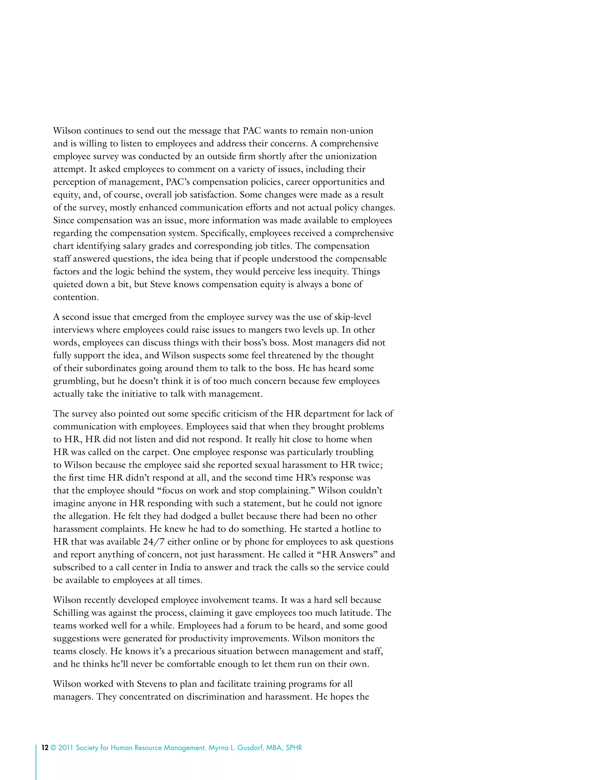 12 © 2011 Society for Human Resource Management. Myrna L. Gusdorf, MBA, SPHR
Wilson continues to send out the message that PAC wants to remain non-union
and is willing to listen to employees and address their concerns. A comprehensive
employee survey was conducted by an outside firm shortly after the unionization
attempt. It asked employees to comment on a variety of issues, including their
perception of management, PAC’s compensation policies, career opportunities and
equity, and, of course, overall job satisfaction. Some changes were made as a result
of the survey, mostly enhanced communication efforts and not actual policy changes.
Since compensation was an issue, more information was made available to employees
regarding the compensation system. Specifically, employees received a comprehensive
chart identifying salary grades and corresponding job titles. The compensation
staff answered questions, the idea being that if people understood the compensable
factors and the logic behind the system, they would perceive less inequity. Things
quieted down a bit, but Steve knows compensation equity is always a bone of
contention.
A second issue that emerged from the employee survey was the use of skip-level
interviews where employees could raise issues to mangers two levels up. In other
words, employees can discuss things with their boss’s boss. Most managers did not
fully support the idea, and Wilson suspects some feel threatened by the thought
of their subordinates going around them to talk to the boss. He has heard some
grumbling, but he doesn’t think it is of too much concern because few employees
actually take the initiative to talk with management.
The survey also pointed out some specific criticism of the HR department for lack of
communication with employees. Employees said that when they brought problems
to HR, HR did not listen and did not respond. It really hit close to home when
HR was called on the carpet. One employee response was particularly troubling
to Wilson because the employee said she reported sexual harassment to HR twice;
the first time HR didn’t respond at all, and the second time HR’s response was
that the employee should “focus on work and stop complaining.” Wilson couldn’t
imagine anyone in HR responding with such a statement, but he could not ignore
the allegation. He felt they had dodged a bullet because there had been no other
harassment complaints. He knew he had to do something. He started a hotline to
HR that was available 24/7 either online or by phone for employees to ask questions
and report anything of concern, not just harassment. He called it “HR Answers” and
subscribed to a call center in India to answer and track the calls so the service could
be available to employees at all times.
Wilson recently developed employee involvement teams. It was a hard sell because
Schilling was against the process, claiming it gave employees too much latitude. The
teams worked well for a while. Employees had a forum to be heard, and some good
suggestions were generated for productivity improvements. Wilson monitors the
teams closely. He knows it’s a precarious situation between management and staff,
and he thinks he’ll never be comfortable enough to let them run on their own.
Wilson worked with Stevens to plan and facilitate training programs for all
managers. They concentrated on discrimination and harassment. He hopes the
 
