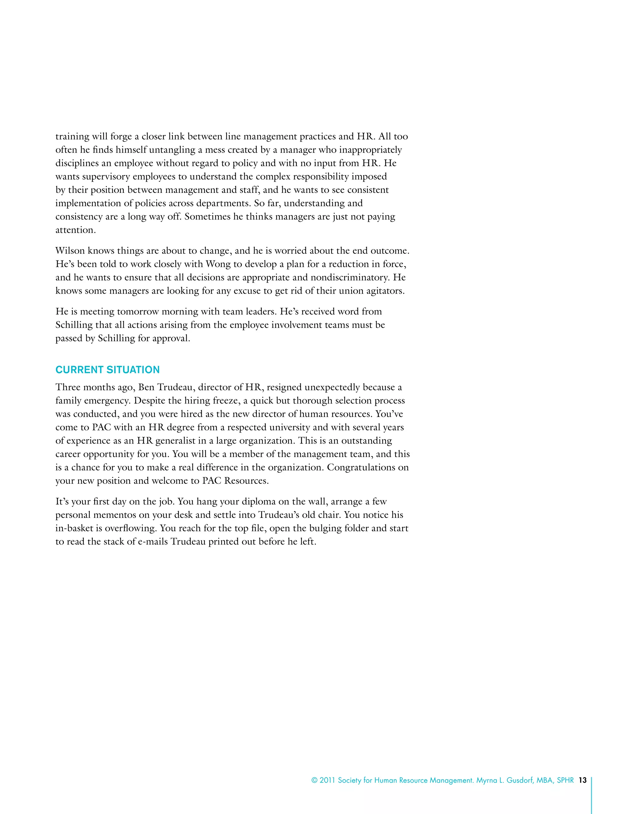 © 2011 Society for Human Resource Management. Myrna L. Gusdorf, MBA, SPHR 13
training will forge a closer link between line management practices and HR. All too
often he finds himself untangling a mess created by a manager who inappropriately
disciplines an employee without regard to policy and with no input from HR. He
wants supervisory employees to understand the complex responsibility imposed
by their position between management and staff, and he wants to see consistent
implementation of policies across departments. So far, understanding and
consistency are a long way off. Sometimes he thinks managers are just not paying
attention.
Wilson knows things are about to change, and he is worried about the end outcome.
He’s been told to work closely with Wong to develop a plan for a reduction in force,
and he wants to ensure that all decisions are appropriate and nondiscriminatory. He
knows some managers are looking for any excuse to get rid of their union agitators.
He is meeting tomorrow morning with team leaders. He’s received word from
Schilling that all actions arising from the employee involvement teams must be
passed by Schilling for approval.
Current Situation
Three months ago, Ben Trudeau, director of HR, resigned unexpectedly because a
family emergency. Despite the hiring freeze, a quick but thorough selection process
was conducted, and you were hired as the new director of human resources. You’ve
come to PAC with an HR degree from a respected university and with several years
of experience as an HR generalist in a large organization. This is an outstanding
career opportunity for you. You will be a member of the management team, and this
is a chance for you to make a real difference in the organization. Congratulations on
your new position and welcome to PAC Resources.
It’s your first day on the job. You hang your diploma on the wall, arrange a few
personal mementos on your desk and settle into Trudeau’s old chair. You notice his
in-basket is overflowing. You reach for the top file, open the bulging folder and start
to read the stack of e-mails Trudeau printed out before he left.
 