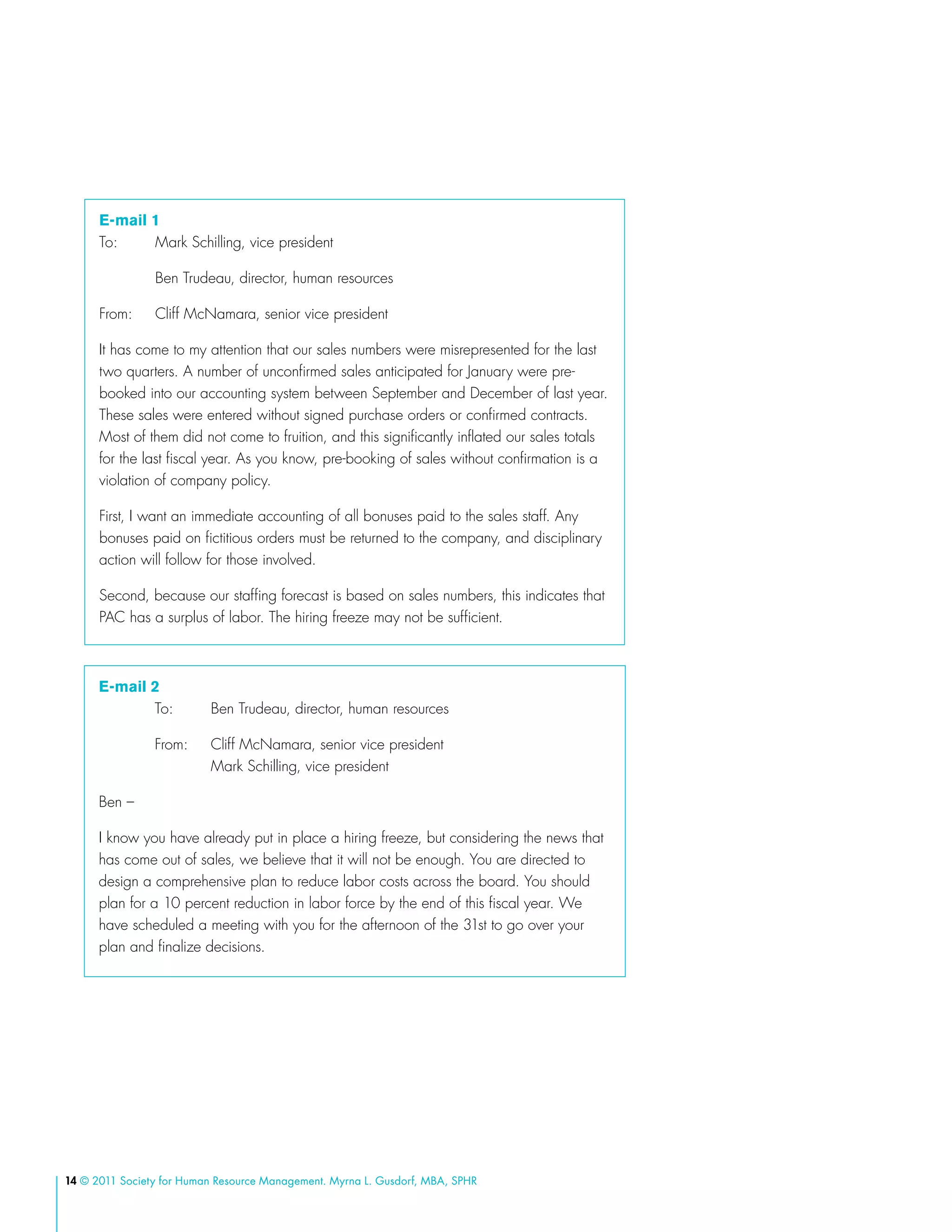 14 © 2011 Society for Human Resource Management. Myrna L. Gusdorf, MBA, SPHR
E-mail 1
To: 	 Mark Schilling, vice president
	 Ben Trudeau, director, human resources
From: 	 Cliff McNamara, senior vice president
It has come to my attention that our sales numbers were misrepresented for the last
two quarters. A number of unconfirmed sales anticipated for January were pre-
booked into our accounting system between September and December of last year.
These sales were entered without signed purchase orders or confirmed contracts.
Most of them did not come to fruition, and this significantly inflated our sales totals
for the last fiscal year. As you know, pre-booking of sales without confirmation is a
violation of company policy.
First, I want an immediate accounting of all bonuses paid to the sales staff. Any
bonuses paid on fictitious orders must be returned to the company, and disciplinary
action will follow for those involved.
Second, because our staffing forecast is based on sales numbers, this indicates that
PAC has a surplus of labor. The hiring freeze may not be sufficient.
E-mail 2
	 To: 	 Ben Trudeau, director, human resources
	 From: 	 Cliff McNamara, senior vice president
		 Mark Schilling, vice president
Ben –
I know you have already put in place a hiring freeze, but considering the news that
has come out of sales, we believe that it will not be enough. You are directed to
design a comprehensive plan to reduce labor costs across the board. You should
plan for a 10 percent reduction in labor force by the end of this fiscal year. We
have scheduled a meeting with you for the afternoon of the 31st to go over your
plan and finalize decisions.
 