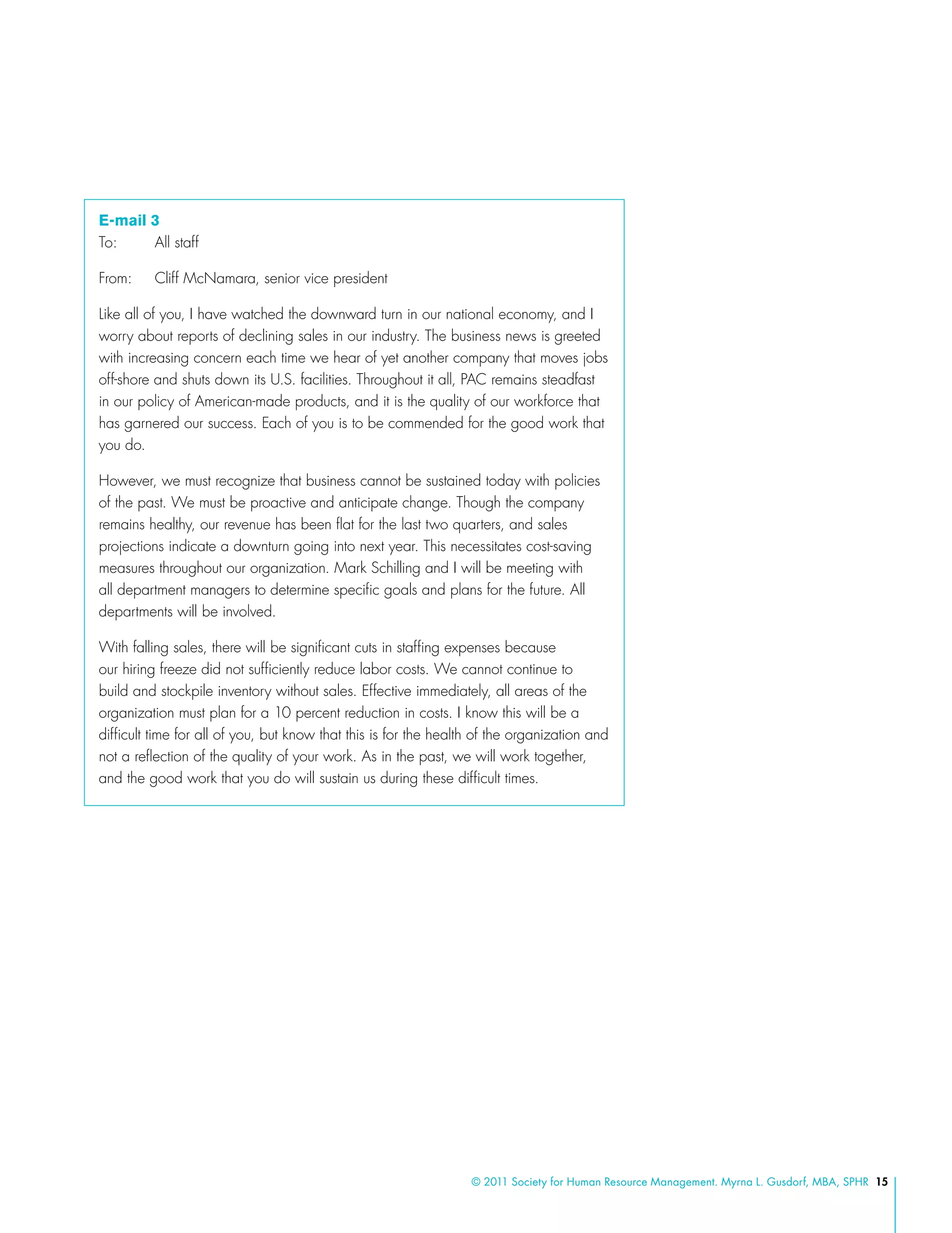 © 2011 Society for Human Resource Management. Myrna L. Gusdorf, MBA, SPHR 15
E-mail 3
To: 	 All staff
From: 	 Cliff McNamara, senior vice president
Like all of you, I have watched the downward turn in our national economy, and I
worry about reports of declining sales in our industry. The business news is greeted
with increasing concern each time we hear of yet another company that moves jobs
off-shore and shuts down its U.S. facilities. Throughout it all, PAC remains steadfast
in our policy of American-made products, and it is the quality of our workforce that
has garnered our success. Each of you is to be commended for the good work that
you do.
However, we must recognize that business cannot be sustained today with policies
of the past. We must be proactive and anticipate change. Though the company
remains healthy, our revenue has been flat for the last two quarters, and sales
projections indicate a downturn going into next year. This necessitates cost-saving
measures throughout our organization. Mark Schilling and I will be meeting with
all department managers to determine specific goals and plans for the future. All
departments will be involved.
With falling sales, there will be significant cuts in staffing expenses because
our hiring freeze did not sufficiently reduce labor costs. We cannot continue to
build and stockpile inventory without sales. Effective immediately, all areas of the
organization must plan for a 10 percent reduction in costs. I know this will be a
difficult time for all of you, but know that this is for the health of the organization and
not a reflection of the quality of your work. As in the past, we will work together,
and the good work that you do will sustain us during these difficult times.
 