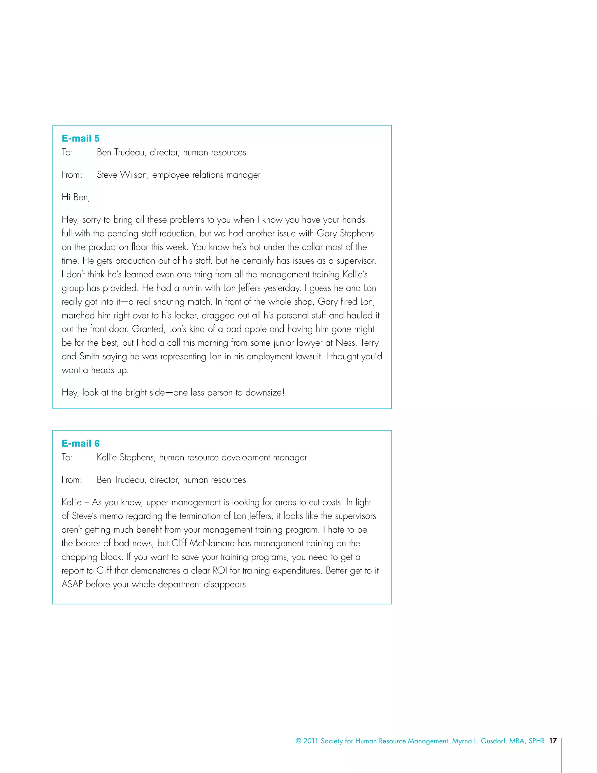 © 2011 Society for Human Resource Management. Myrna L. Gusdorf, MBA, SPHR 17
E-mail 5
To: 	 Ben Trudeau, director, human resources
From: 	 Steve Wilson, employee relations manager
Hi Ben,
Hey, sorry to bring all these problems to you when I know you have your hands
full with the pending staff reduction, but we had another issue with Gary Stephens
on the production floor this week. You know he’s hot under the collar most of the
time. He gets production out of his staff, but he certainly has issues as a supervisor.
I don’t think he’s learned even one thing from all the management training Kellie’s
group has provided. He had a run-in with Lon Jeffers yesterday. I guess he and Lon
really got into it—a real shouting match. In front of the whole shop, Gary fired Lon,
marched him right over to his locker, dragged out all his personal stuff and hauled it
out the front door. Granted, Lon’s kind of a bad apple and having him gone might
be for the best, but I had a call this morning from some junior lawyer at Ness, Terry
and Smith saying he was representing Lon in his employment lawsuit. I thought you’d
want a heads up.
Hey, look at the bright side—one less person to downsize!
E-mail 6
To: 	 Kellie Stephens, human resource development manager
From: 	 Ben Trudeau, director, human resources
Kellie – As you know, upper management is looking for areas to cut costs. In light
of Steve’s memo regarding the termination of Lon Jeffers, it looks like the supervisors
aren’t getting much benefit from your management training program. I hate to be
the bearer of bad news, but Cliff McNamara has management training on the
chopping block. If you want to save your training programs, you need to get a
report to Cliff that demonstrates a clear ROI for training expenditures. Better get to it
ASAP before your whole department disappears.
 