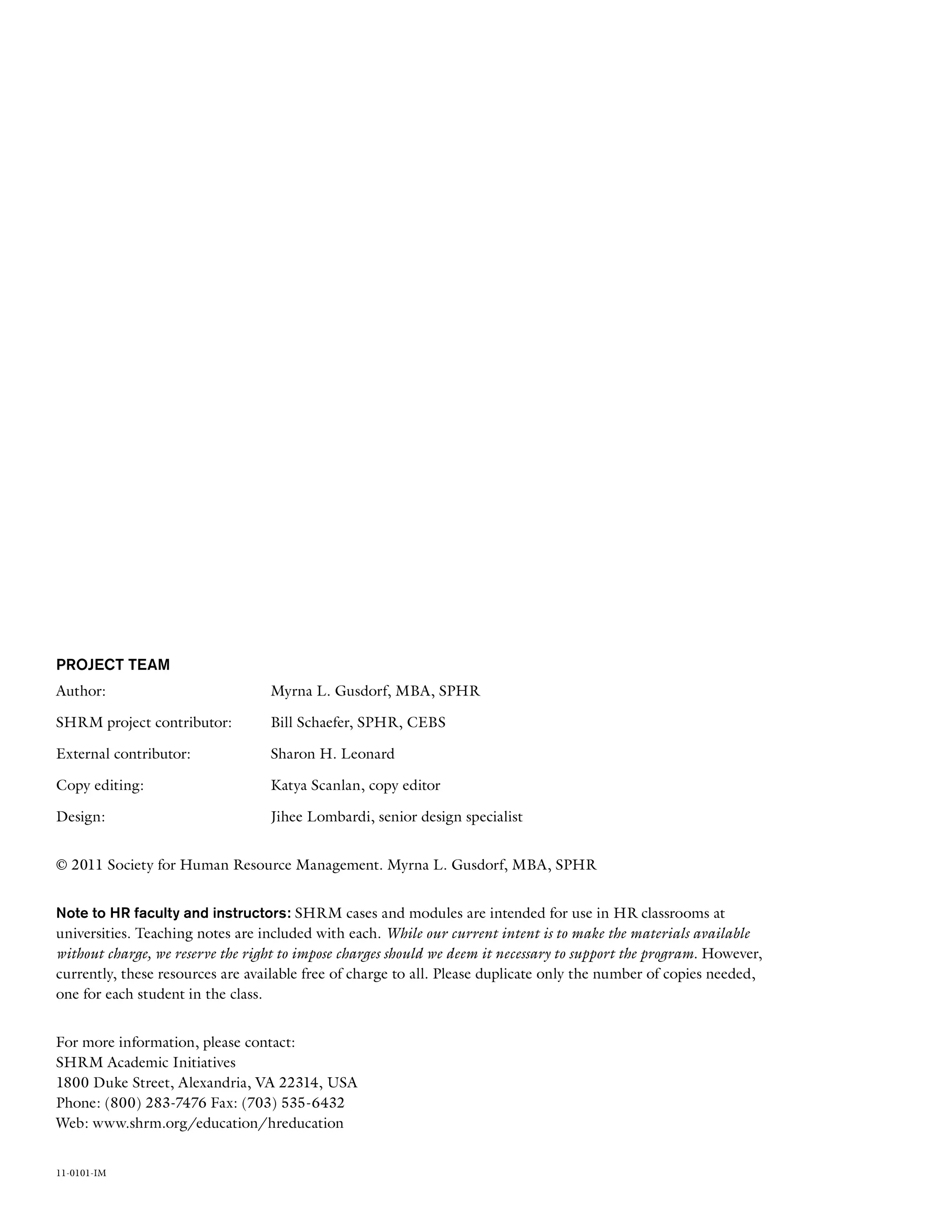 Project Team
Author:	 Myrna L. Gusdorf, MBA, SPHR
SHRM project contributor: 	 Bill Schaefer, SPHR, CEBS
External contributor:	 Sharon H. Leonard
Copy editing:	 Katya Scanlan, copy editor
Design: 	 Jihee Lombardi, senior design specialist
© 2011 Society for Human Resource Management. Myrna L. Gusdorf, MBA, SPHR
Note to HR faculty and instructors: SHRM cases and modules are intended for use in HR classrooms at
universities. Teaching notes are included with each. While our current intent is to make the materials available
without charge, we reserve the right to impose charges should we deem it necessary to support the program. However,
currently, these resources are available free of charge to all. Please duplicate only the number of copies needed,
one for each student in the class.
For more information, please contact:
SHRM Academic Initiatives
1800 Duke Street, Alexandria, VA 22314, USA
Phone: (800) 283-7476 Fax: (703) 535-6432
Web: www.shrm.org/education/hreducation
11-0101-IM
 