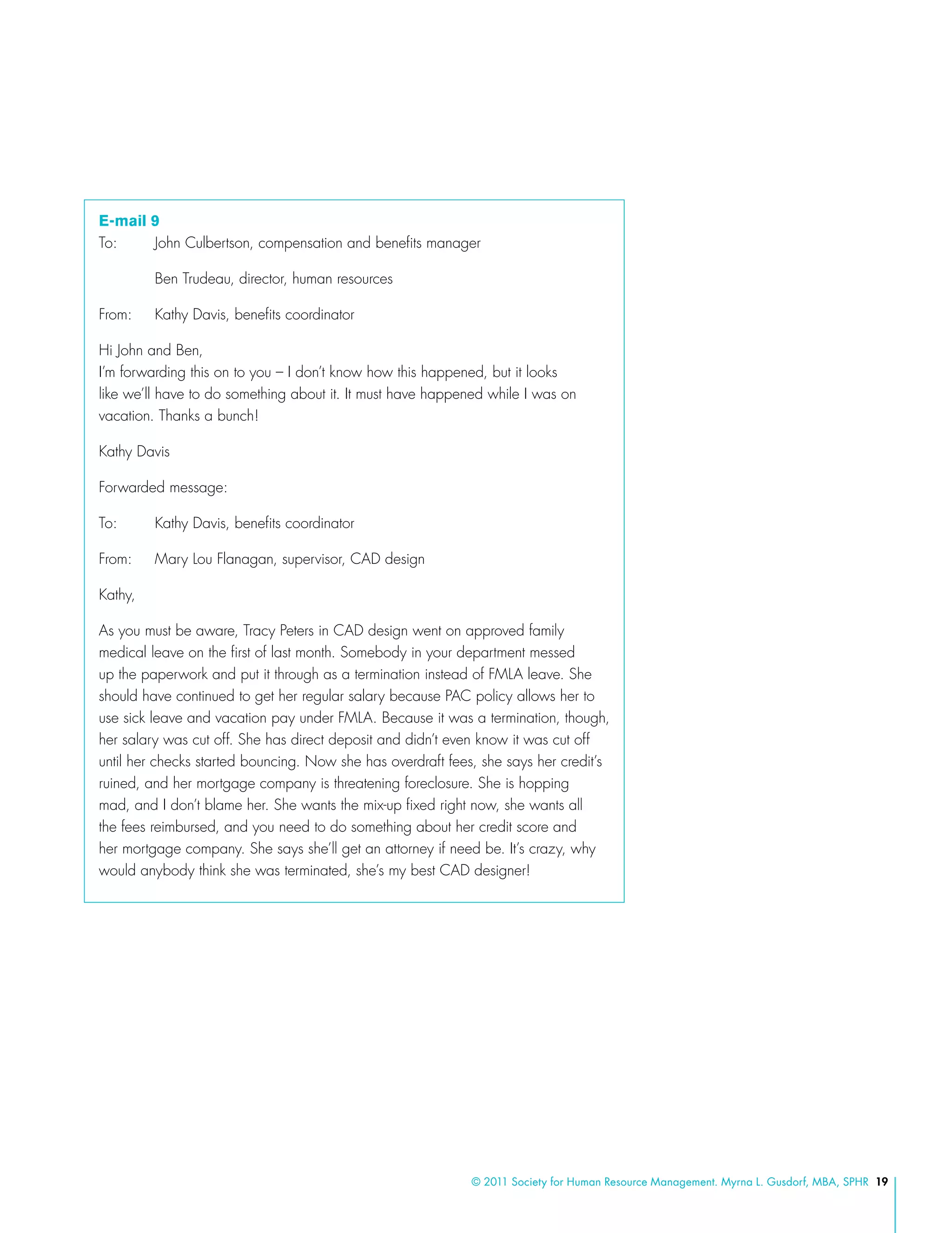 © 2011 Society for Human Resource Management. Myrna L. Gusdorf, MBA, SPHR 19
E-mail 9
To: 	 John Culbertson, compensation and benefits manager
	 Ben Trudeau, director, human resources
From: 	 Kathy Davis, benefits coordinator
Hi John and Ben,
I’m forwarding this on to you – I don’t know how this happened, but it looks
like we’ll have to do something about it. It must have happened while I was on
vacation. Thanks a bunch!	
Kathy Davis
Forwarded message:
To: 	 Kathy Davis, benefits coordinator
From: 	 Mary Lou Flanagan, supervisor, CAD design
Kathy,
As you must be aware, Tracy Peters in CAD design went on approved family
medical leave on the first of last month. Somebody in your department messed
up the paperwork and put it through as a termination instead of FMLA leave. She
should have continued to get her regular salary because PAC policy allows her to
use sick leave and vacation pay under FMLA. Because it was a termination, though,
her salary was cut off. She has direct deposit and didn’t even know it was cut off
until her checks started bouncing. Now she has overdraft fees, she says her credit’s
ruined, and her mortgage company is threatening foreclosure. She is hopping
mad, and I don’t blame her. She wants the mix-up fixed right now, she wants all
the fees reimbursed, and you need to do something about her credit score and
her mortgage company. She says she’ll get an attorney if need be. It’s crazy, why
would anybody think she was terminated, she’s my best CAD designer!
 