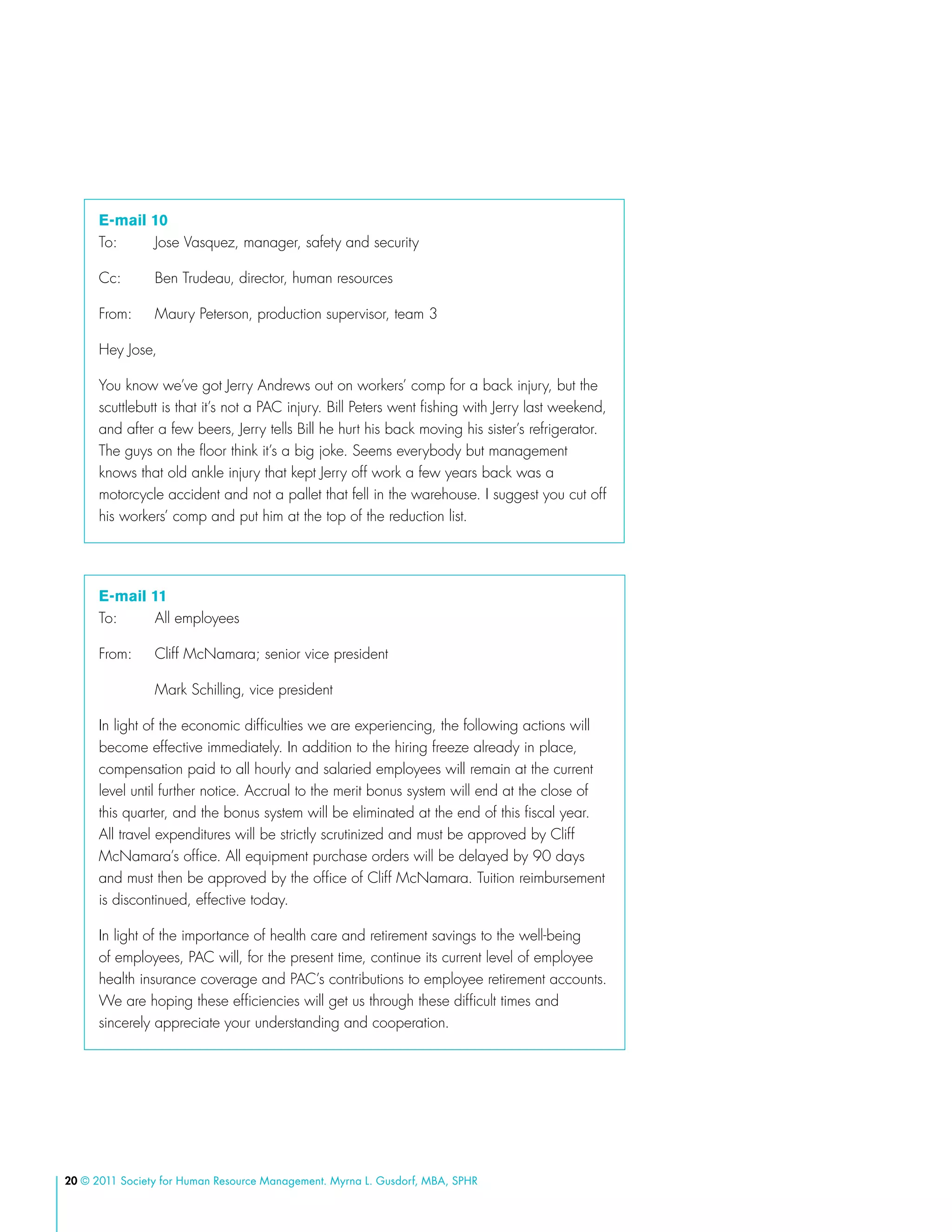 20 © 2011 Society for Human Resource Management. Myrna L. Gusdorf, MBA, SPHR
E-mail 10
To: 	 Jose Vasquez, manager, safety and security
Cc: 	 Ben Trudeau, director, human resources
From: 	 Maury Peterson, production supervisor, team 3
Hey Jose,
You know we’ve got Jerry Andrews out on workers’ comp for a back injury, but the
scuttlebutt is that it’s not a PAC injury. Bill Peters went fishing with Jerry last weekend,
and after a few beers, Jerry tells Bill he hurt his back moving his sister’s refrigerator.
The guys on the floor think it’s a big joke. Seems everybody but management
knows that old ankle injury that kept Jerry off work a few years back was a
motorcycle accident and not a pallet that fell in the warehouse. I suggest you cut off
his workers’ comp and put him at the top of the reduction list.
E-mail 11
To: 	 All employees
From: 	 Cliff McNamara; senior vice president
	 Mark Schilling, vice president
In light of the economic difficulties we are experiencing, the following actions will
become effective immediately. In addition to the hiring freeze already in place,
compensation paid to all hourly and salaried employees will remain at the current
level until further notice. Accrual to the merit bonus system will end at the close of
this quarter, and the bonus system will be eliminated at the end of this fiscal year.
All travel expenditures will be strictly scrutinized and must be approved by Cliff
McNamara’s office. All equipment purchase orders will be delayed by 90 days
and must then be approved by the office of Cliff McNamara. Tuition reimbursement
is discontinued, effective today.
In light of the importance of health care and retirement savings to the well-being
of employees, PAC will, for the present time, continue its current level of employee
health insurance coverage and PAC’s contributions to employee retirement accounts.
We are hoping these efficiencies will get us through these difficult times and
sincerely appreciate your understanding and cooperation.
 