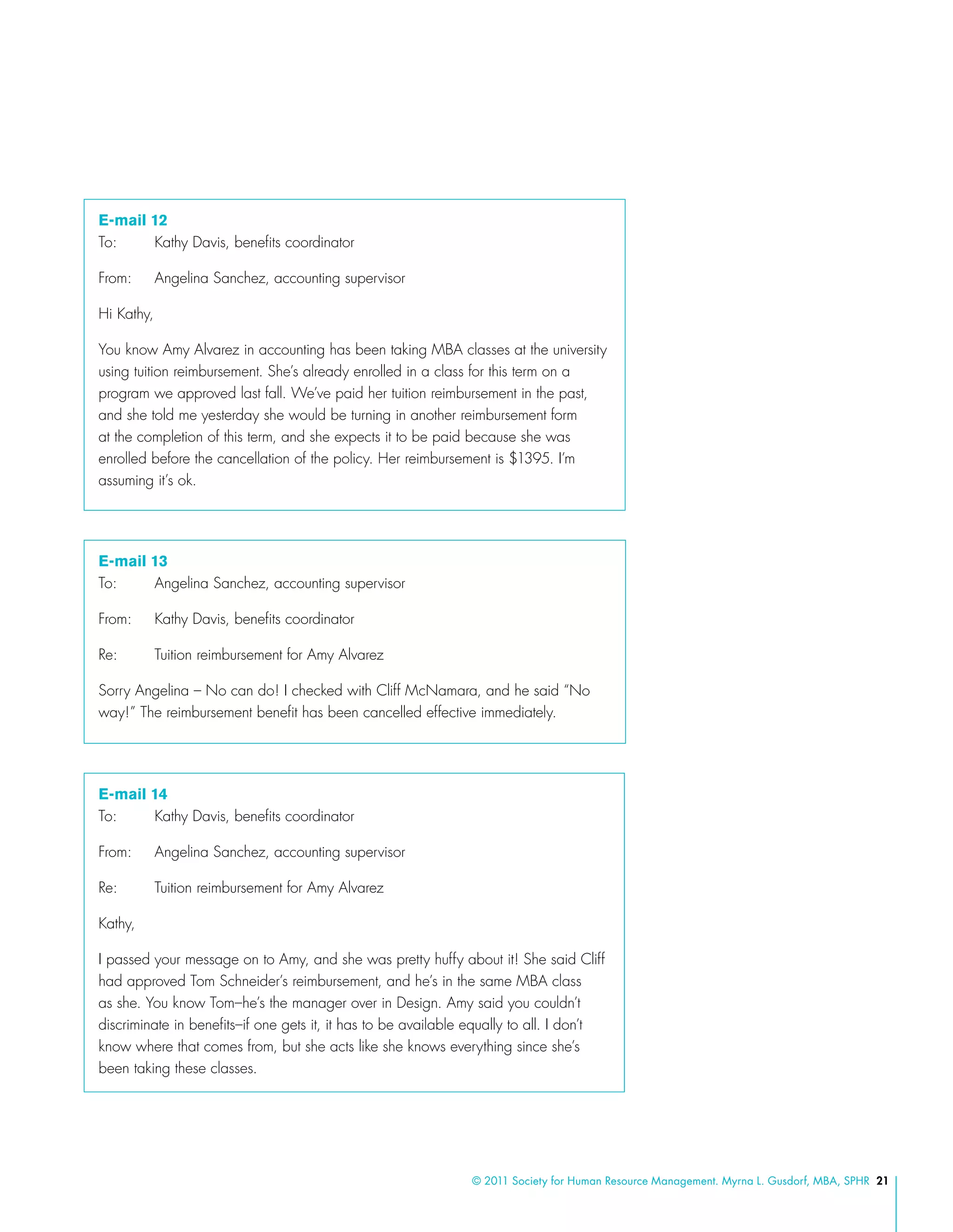 © 2011 Society for Human Resource Management. Myrna L. Gusdorf, MBA, SPHR 21
E-mail 12
To:	 Kathy Davis, benefits coordinator
From:	 Angelina Sanchez, accounting supervisor
Hi Kathy,
You know Amy Alvarez in accounting has been taking MBA classes at the university
using tuition reimbursement. She’s already enrolled in a class for this term on a
program we approved last fall. We’ve paid her tuition reimbursement in the past,
and she told me yesterday she would be turning in another reimbursement form
at the completion of this term, and she expects it to be paid because she was
enrolled before the cancellation of the policy. Her reimbursement is $1395. I’m
assuming it’s ok.
E-mail 13
To:	 Angelina Sanchez, accounting supervisor
From:	 Kathy Davis, benefits coordinator
Re:	 Tuition reimbursement for Amy Alvarez
Sorry Angelina – No can do! I checked with Cliff McNamara, and he said “No
way!” The reimbursement benefit has been cancelled effective immediately.
E-mail 14
To: 	 Kathy Davis, benefits coordinator
From: 	 Angelina Sanchez, accounting supervisor
Re: 	 Tuition reimbursement for Amy Alvarez
Kathy,
I passed your message on to Amy, and she was pretty huffy about it! She said Cliff
had approved Tom Schneider’s reimbursement, and he’s in the same MBA class
as she. You know Tom–he’s the manager over in Design. Amy said you couldn’t
discriminate in benefits–if one gets it, it has to be available equally to all. I don’t
know where that comes from, but she acts like she knows everything since she’s
been taking these classes.
 
