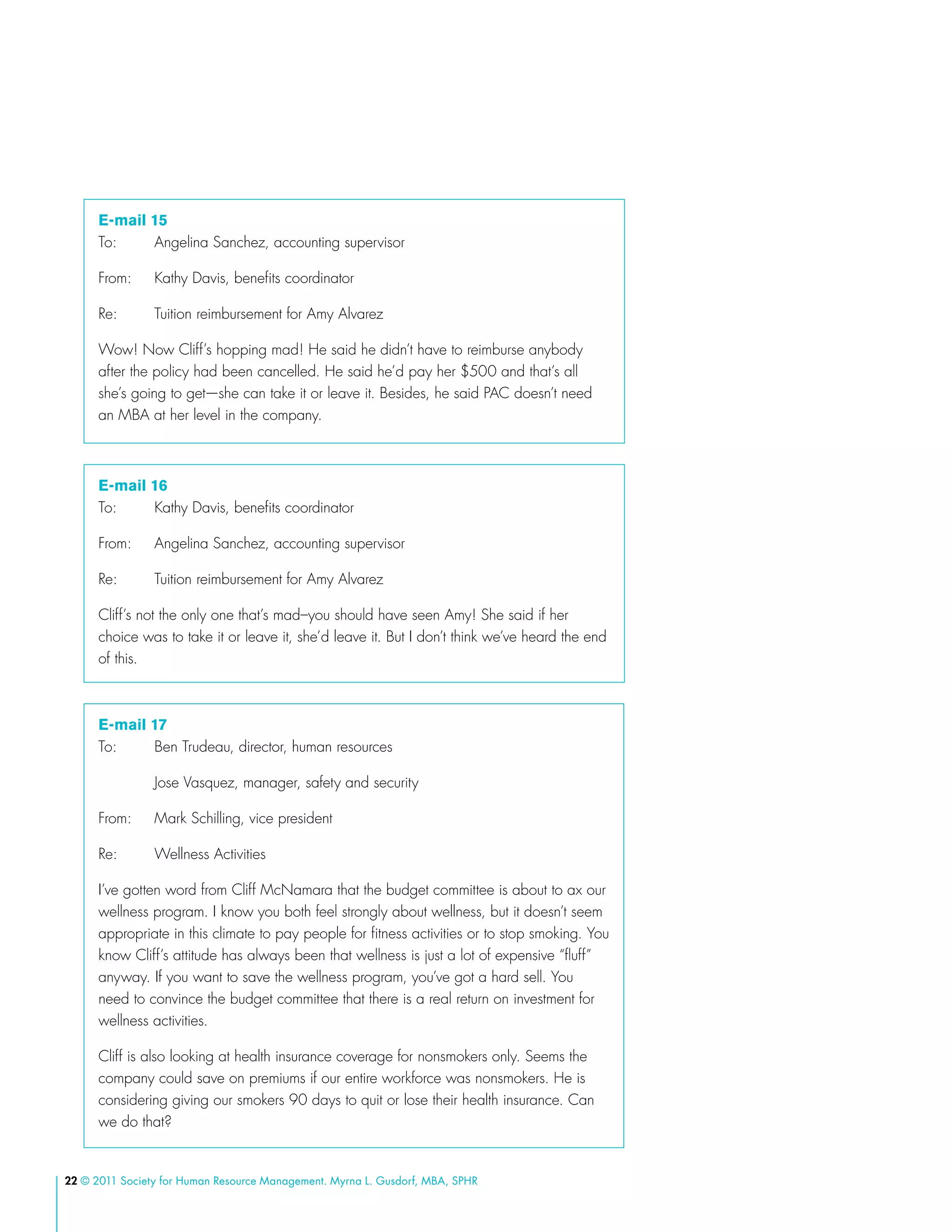 22 © 2011 Society for Human Resource Management. Myrna L. Gusdorf, MBA, SPHR
E-mail 15
To: 	 Angelina Sanchez, accounting supervisor
From:	 Kathy Davis, benefits coordinator
Re:	 Tuition reimbursement for Amy Alvarez
Wow! Now Cliff’s hopping mad! He said he didn’t have to reimburse anybody
after the policy had been cancelled. He said he’d pay her $500 and that’s all
she’s going to get—she can take it or leave it. Besides, he said PAC doesn’t need
an MBA at her level in the company.
E-mail 16
To:	 Kathy Davis, benefits coordinator
From:	 Angelina Sanchez, accounting supervisor
Re: 	 Tuition reimbursement for Amy Alvarez
Cliff’s not the only one that’s mad–you should have seen Amy! She said if her
choice was to take it or leave it, she’d leave it. But I don’t think we’ve heard the end
of this.
E-mail 17
To:	 Ben Trudeau, director, human resources
	 Jose Vasquez, manager, safety and security
From:	 Mark Schilling, vice president
Re: 	 Wellness Activities
I’ve gotten word from Cliff McNamara that the budget committee is about to ax our
wellness program. I know you both feel strongly about wellness, but it doesn’t seem
appropriate in this climate to pay people for fitness activities or to stop smoking. You
know Cliff’s attitude has always been that wellness is just a lot of expensive “fluff”
anyway. If you want to save the wellness program, you’ve got a hard sell. You
need to convince the budget committee that there is a real return on investment for
wellness activities.
Cliff is also looking at health insurance coverage for nonsmokers only. Seems the
company could save on premiums if our entire workforce was nonsmokers. He is
considering giving our smokers 90 days to quit or lose their health insurance. Can
we do that?
 