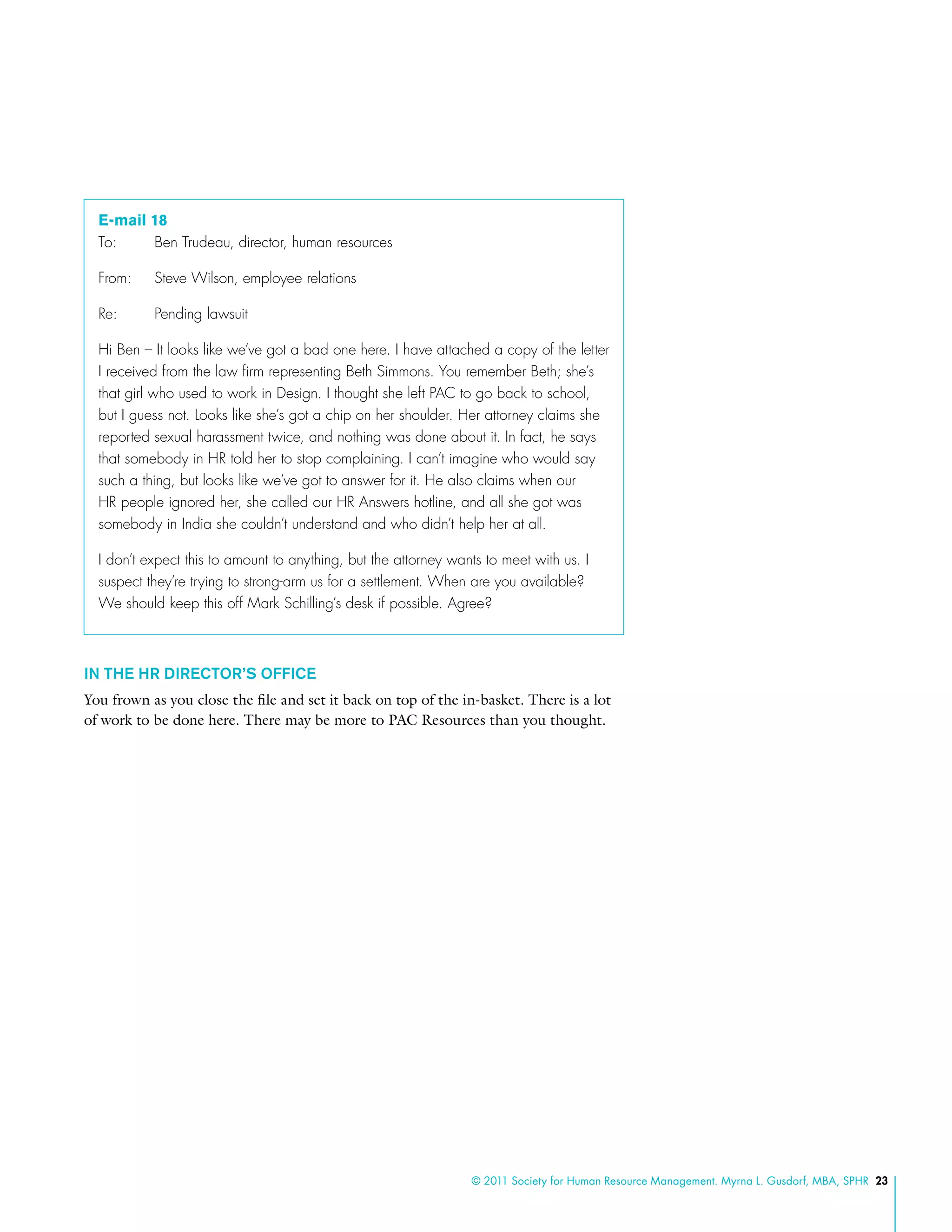 © 2011 Society for Human Resource Management. Myrna L. Gusdorf, MBA, SPHR 23
E-mail 18
To:	 Ben Trudeau, director, human resources
From:	 Steve Wilson, employee relations
Re: 	 Pending lawsuit
Hi Ben – It looks like we’ve got a bad one here. I have attached a copy of the letter
I received from the law firm representing Beth Simmons. You remember Beth; she’s
that girl who used to work in Design. I thought she left PAC to go back to school,
but I guess not. Looks like she’s got a chip on her shoulder. Her attorney claims she
reported sexual harassment twice, and nothing was done about it. In fact, he says
that somebody in HR told her to stop complaining. I can’t imagine who would say
such a thing, but looks like we’ve got to answer for it. He also claims when our
HR people ignored her, she called our HR Answers hotline, and all she got was
somebody in India she couldn’t understand and who didn’t help her at all.
I don’t expect this to amount to anything, but the attorney wants to meet with us. I
suspect they’re trying to strong-arm us for a settlement. When are you available?
We should keep this off Mark Schilling’s desk if possible. Agree?
In the HR Director’s Office
You frown as you close the file and set it back on top of the in-basket. There is a lot
of work to be done here. There may be more to PAC Resources than you thought.
 