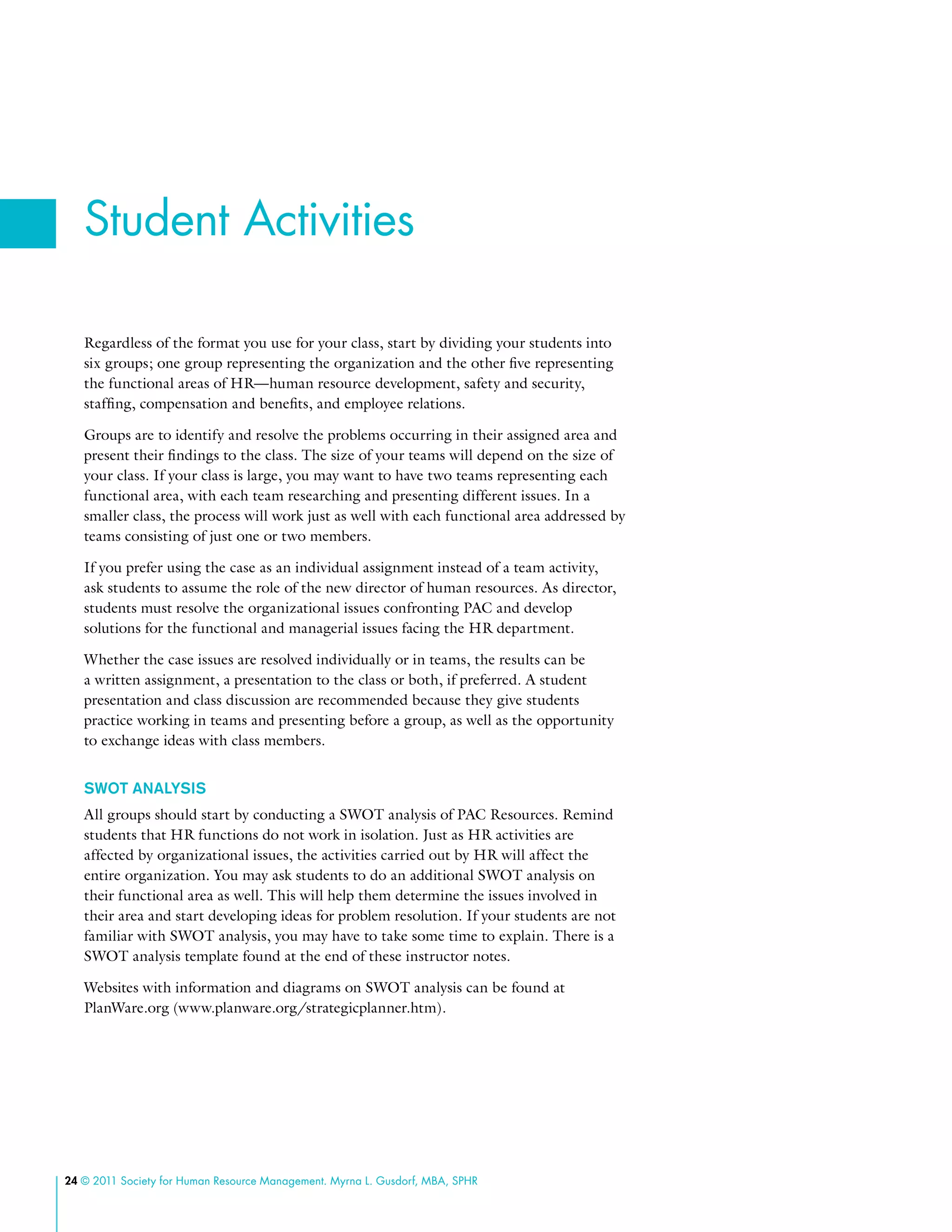 24 © 2011 Society for Human Resource Management. Myrna L. Gusdorf, MBA, SPHR
Regardless of the format you use for your class, start by dividing your students into
six groups; one group representing the organization and the other five representing
the functional areas of HR­—human resource development, safety and security,
staffing, compensation and benefits, and employee relations.
Groups are to identify and resolve the problems occurring in their assigned area and
present their findings to the class. The size of your teams will depend on the size of
your class. If your class is large, you may want to have two teams representing each
functional area, with each team researching and presenting different issues. In a
smaller class, the process will work just as well with each functional area addressed by
teams consisting of just one or two members.
If you prefer using the case as an individual assignment instead of a team activity,
ask students to assume the role of the new director of human resources. As director,
students must resolve the organizational issues confronting PAC and develop
solutions for the functional and managerial issues facing the HR department.
Whether the case issues are resolved individually or in teams, the results can be
a written assignment, a presentation to the class or both, if preferred. A student
presentation and class discussion are recommended because they give students
practice working in teams and presenting before a group, as well as the opportunity
to exchange ideas with class members.
SWOT Analysis
All groups should start by conducting a SWOT analysis of PAC Resources. Remind
students that HR functions do not work in isolation. Just as HR activities are
affected by organizational issues, the activities carried out by HR will affect the
entire organization. You may ask students to do an additional SWOT analysis on
their functional area as well. This will help them determine the issues involved in
their area and start developing ideas for problem resolution. If your students are not
familiar with SWOT analysis, you may have to take some time to explain. There is a
SWOT analysis template found at the end of these instructor notes.
Websites with information and diagrams on SWOT analysis can be found at
PlanWare.org (www.planware.org/strategicplanner.htm).
Student Activities
 