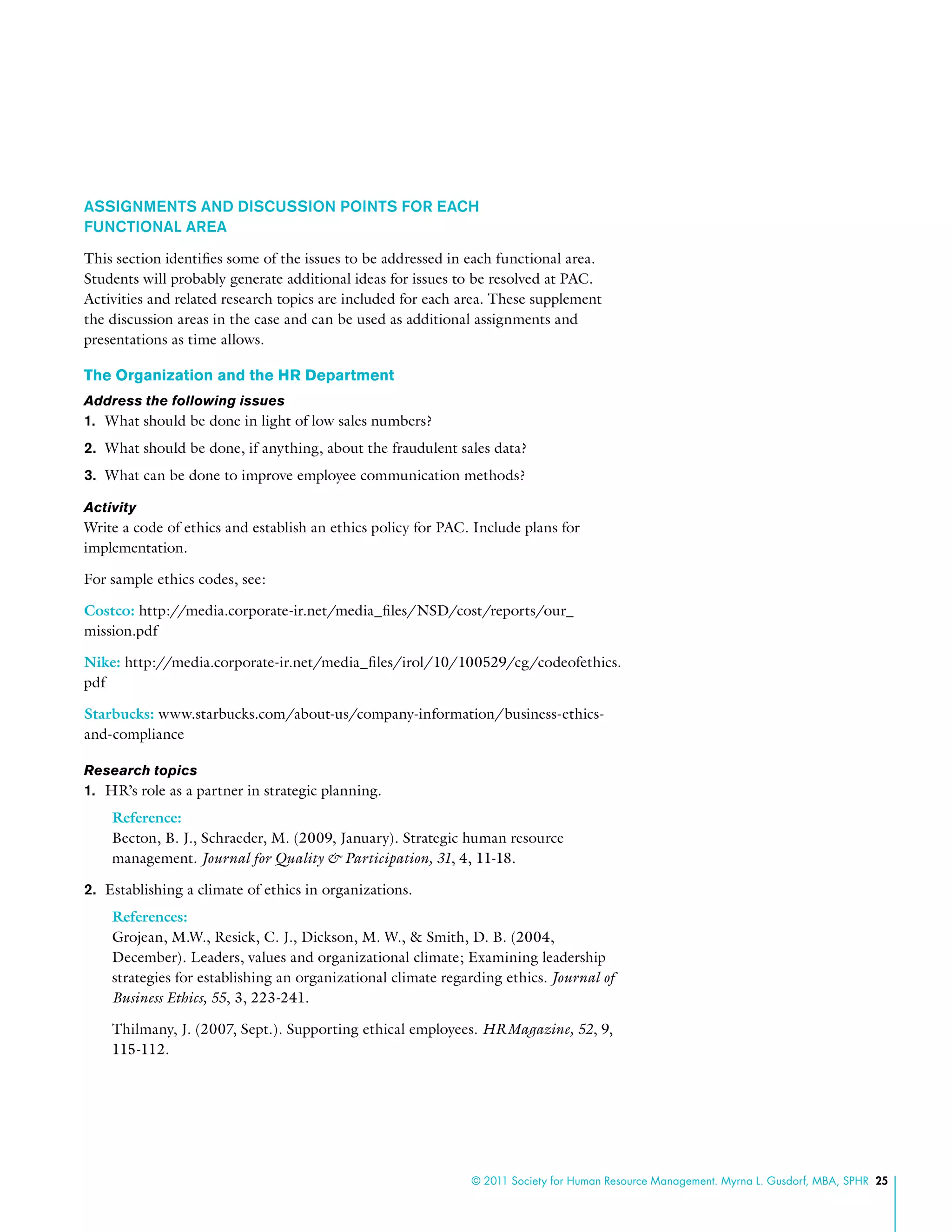 © 2011 Society for Human Resource Management. Myrna L. Gusdorf, MBA, SPHR 25
ASSIGNMENTS AND DISCUSSION POINTS FOR EACH
FUNCTIONAL AREA
This section identifies some of the issues to be addressed in each functional area.
Students will probably generate additional ideas for issues to be resolved at PAC.
Activities and related research topics are included for each area. These supplement
the discussion areas in the case and can be used as additional assignments and
presentations as time allows.
The Organization and the HR Department
Address the following issues
1.	 What should be done in light of low sales numbers?
2.	 What should be done, if anything, about the fraudulent sales data?
3.	 What can be done to improve employee communication methods?
Activity
Write a code of ethics and establish an ethics policy for PAC. Include plans for
implementation.
For sample ethics codes, see:
Costco: http://media.corporate-ir.net/media_files/NSD/cost/reports/our_
mission.pdf
Nike: http://media.corporate-ir.net/media_files/irol/10/100529/cg/codeofethics.
pdf
Starbucks: www.starbucks.com/about-us/company-information/business-ethics-
and-compliance
Research topics
1.	 HR’s role as a partner in strategic planning.
Reference:
Becton, B. J., Schraeder, M. (2009, January). Strategic human resource
management. Journal for Quality & Participation, 31, 4, 11-18.
2.	 Establishing a climate of ethics in organizations.
References:
Grojean, M.W., Resick, C. J., Dickson, M. W., & Smith, D. B. (2004,
December). Leaders, values and organizational climate; Examining leadership
strategies for establishing an organizational climate regarding ethics. Journal of
Business Ethics, 55, 3, 223-241.
Thilmany, J. (2007, Sept.). Supporting ethical employees. HRMagazine, 52, 9,
115-112.
 