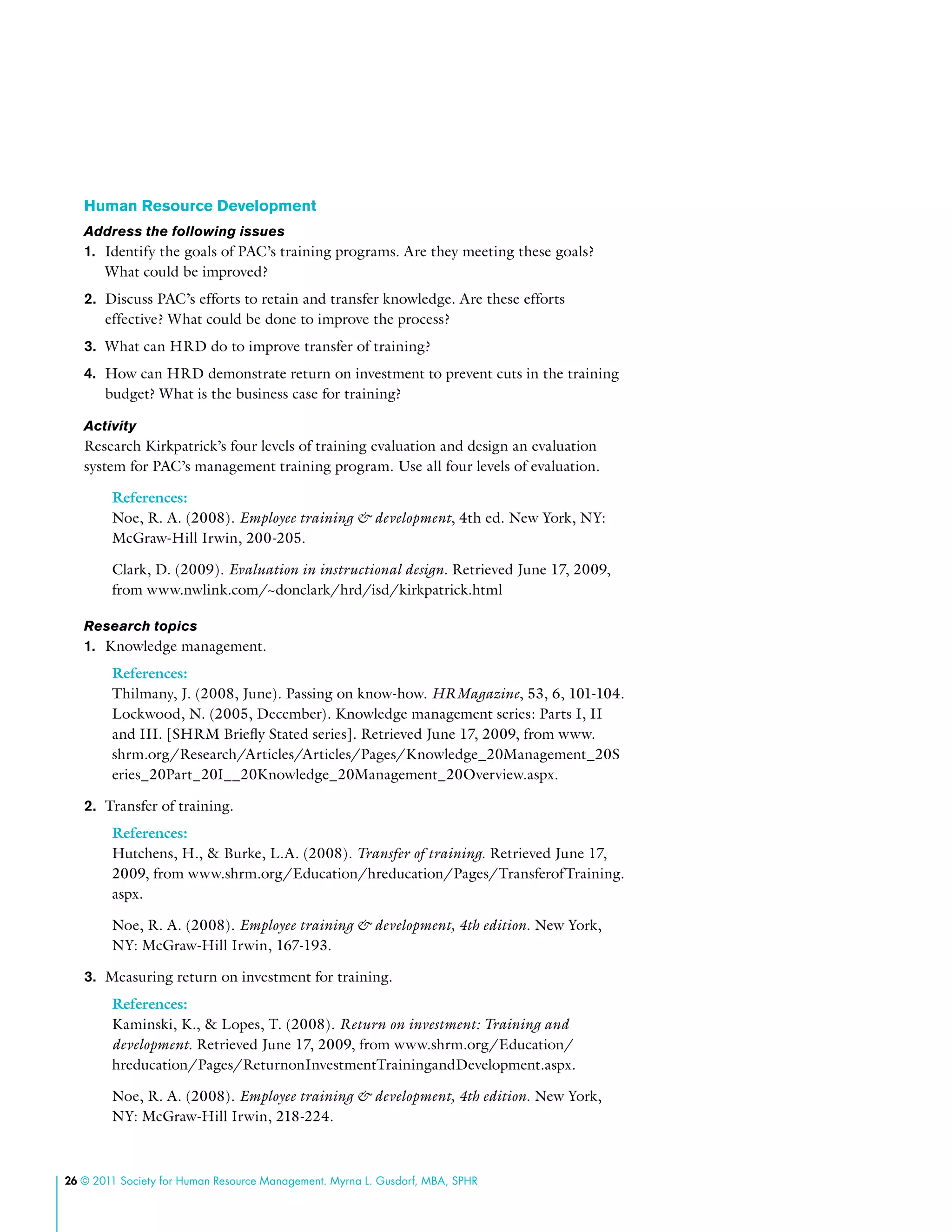 26 © 2011 Society for Human Resource Management. Myrna L. Gusdorf, MBA, SPHR
Human Resource Development
Address the following issues
1.	 Identify the goals of PAC’s training programs. Are they meeting these goals?
What could be improved?
2.	 Discuss PAC’s efforts to retain and transfer knowledge. Are these efforts
effective? What could be done to improve the process?
3.	 What can HRD do to improve transfer of training?
4.	 How can HRD demonstrate return on investment to prevent cuts in the training
budget? What is the business case for training?
Activity
Research Kirkpatrick’s four levels of training evaluation and design an evaluation
system for PAC’s management training program. Use all four levels of evaluation.
References:
Noe, R. A. (2008). Employee training & development, 4th ed. New York, NY:
McGraw-Hill Irwin, 200-205.
Clark, D. (2009). Evaluation in instructional design. Retrieved June 17, 2009,
from www.nwlink.com/~donclark/hrd/isd/kirkpatrick.html
Research topics
1.	 Knowledge management.
References:
Thilmany, J. (2008, June). Passing on know-how. HRMagazine, 53, 6, 101-104.
Lockwood, N. (2005, December). Knowledge management series: Parts I, II
and III. [SHRM Briefly Stated series]. Retrieved June 17, 2009, from www.
shrm.org/Research/Articles/Articles/Pages/Knowledge_20Management_20S
eries_20Part_20I__20Knowledge_20Management_20Overview.aspx.
2.	 Transfer of training.
References:
Hutchens, H., & Burke, L.A. (2008). Transfer of training. Retrieved June 17,
2009, from www.shrm.org/Education/hreducation/Pages/TransferofTraining.
aspx.
Noe, R. A. (2008). Employee training & development, 4th edition. New York,
NY: McGraw-Hill Irwin, 167-193.
3.	 Measuring return on investment for training.
References:
Kaminski, K., & Lopes, T. (2008). Return on investment: Training and
development. Retrieved June 17, 2009, from www.shrm.org/Education/
hreducation/Pages/ReturnonInvestmentTrainingandDevelopment.aspx.
Noe, R. A. (2008). Employee training & development, 4th edition. New York,
NY: McGraw-Hill Irwin, 218-224.
 