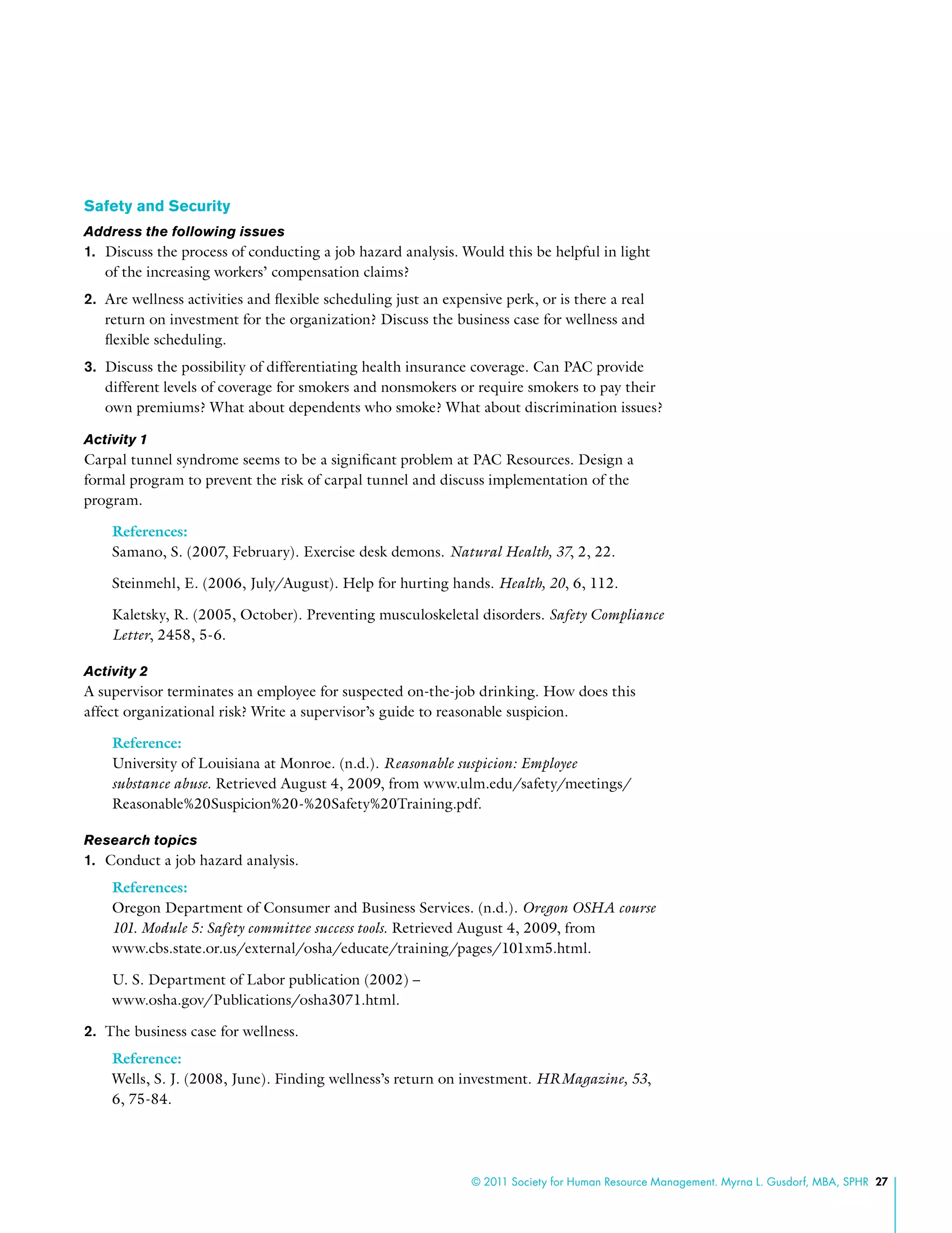 © 2011 Society for Human Resource Management. Myrna L. Gusdorf, MBA, SPHR 27
Safety and Security
Address the following issues
1.	 Discuss the process of conducting a job hazard analysis. Would this be helpful in light
of the increasing workers’ compensation claims?
2.	 Are wellness activities and flexible scheduling just an expensive perk, or is there a real
return on investment for the organization? Discuss the business case for wellness and
flexible scheduling.
3.	 Discuss the possibility of differentiating health insurance coverage. Can PAC provide
different levels of coverage for smokers and nonsmokers or require smokers to pay their
own premiums? What about dependents who smoke? What about discrimination issues?
Activity 1
Carpal tunnel syndrome seems to be a significant problem at PAC Resources. Design a
formal program to prevent the risk of carpal tunnel and discuss implementation of the
program.
References:
Samano, S. (2007, February). Exercise desk demons. Natural Health, 37, 2, 22.
Steinmehl, E. (2006, July/August). Help for hurting hands. Health, 20, 6, 112.
Kaletsky, R. (2005, October). Preventing musculoskeletal disorders. Safety Compliance
Letter, 2458, 5-6.
Activity 2
A supervisor terminates an employee for suspected on-the-job drinking. How does this
affect organizational risk? Write a supervisor’s guide to reasonable suspicion.
Reference:
University of Louisiana at Monroe. (n.d.). Reasonable suspicion: Employee
substance abuse. Retrieved August 4, 2009, from www.ulm.edu/safety/meetings/
Reasonable%20Suspicion%20-%20Safety%20Training.pdf.
Research topics
1.	 Conduct a job hazard analysis.
References:
Oregon Department of Consumer and Business Services. (n.d.). Oregon OSHA course
101. Module 5: Safety committee success tools. Retrieved August 4, 2009, from
www.cbs.state.or.us/external/osha/educate/training/pages/101xm5.html.
U. S. Department of Labor publication (2002) –
www.osha.gov/Publications/osha3071.html.
2.	 The business case for wellness.
Reference:
Wells, S. J. (2008, June). Finding wellness’s return on investment. HRMagazine, 53,
6, 75-84.
 