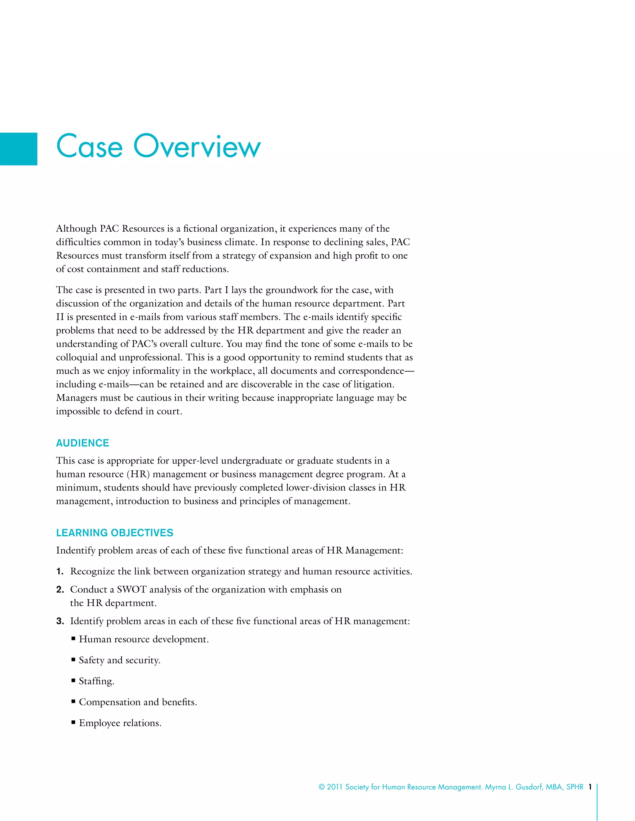 © 2011 Society for Human Resource Management. Myrna L. Gusdorf, MBA, SPHR 1
Although PAC Resources is a fictional organization, it experiences many of the
difficulties common in today’s business climate. In response to declining sales, PAC
Resources must transform itself from a strategy of expansion and high profit to one
of cost containment and staff reductions.
The case is presented in two parts. Part I lays the groundwork for the case, with
discussion of the organization and details of the human resource department. Part
II is presented in e-mails from various staff members. The e-mails identify specific
problems that need to be addressed by the HR department and give the reader an
understanding of PAC’s overall culture. You may find the tone of some e-mails to be
colloquial and unprofessional. This is a good opportunity to remind students that as
much as we enjoy informality in the workplace, all documents and correspondence—
including e-mails—can be retained and are discoverable in the case of litigation.
Managers must be cautious in their writing because inappropriate language may be
impossible to defend in court.
AUDIENCE
This case is appropriate for upper-level undergraduate or graduate students in a
human resource (HR) management or business management degree program. At a
minimum, students should have previously completed lower-division classes in HR
management, introduction to business and principles of management.
LEARNING OBJECTIVES
Indentify problem areas of each of these five functional areas of HR Management:
1.	 Recognize the link between organization strategy and human resource activities.
2.	 Conduct a SWOT analysis of the organization with emphasis on
the HR department.
3.	 Identify problem areas in each of these five functional areas of HR management:
nn Human resource development.
nn Safety and security.
nn Staffing.
nn Compensation and benefits.
nn Employee relations.
Case Overview
 