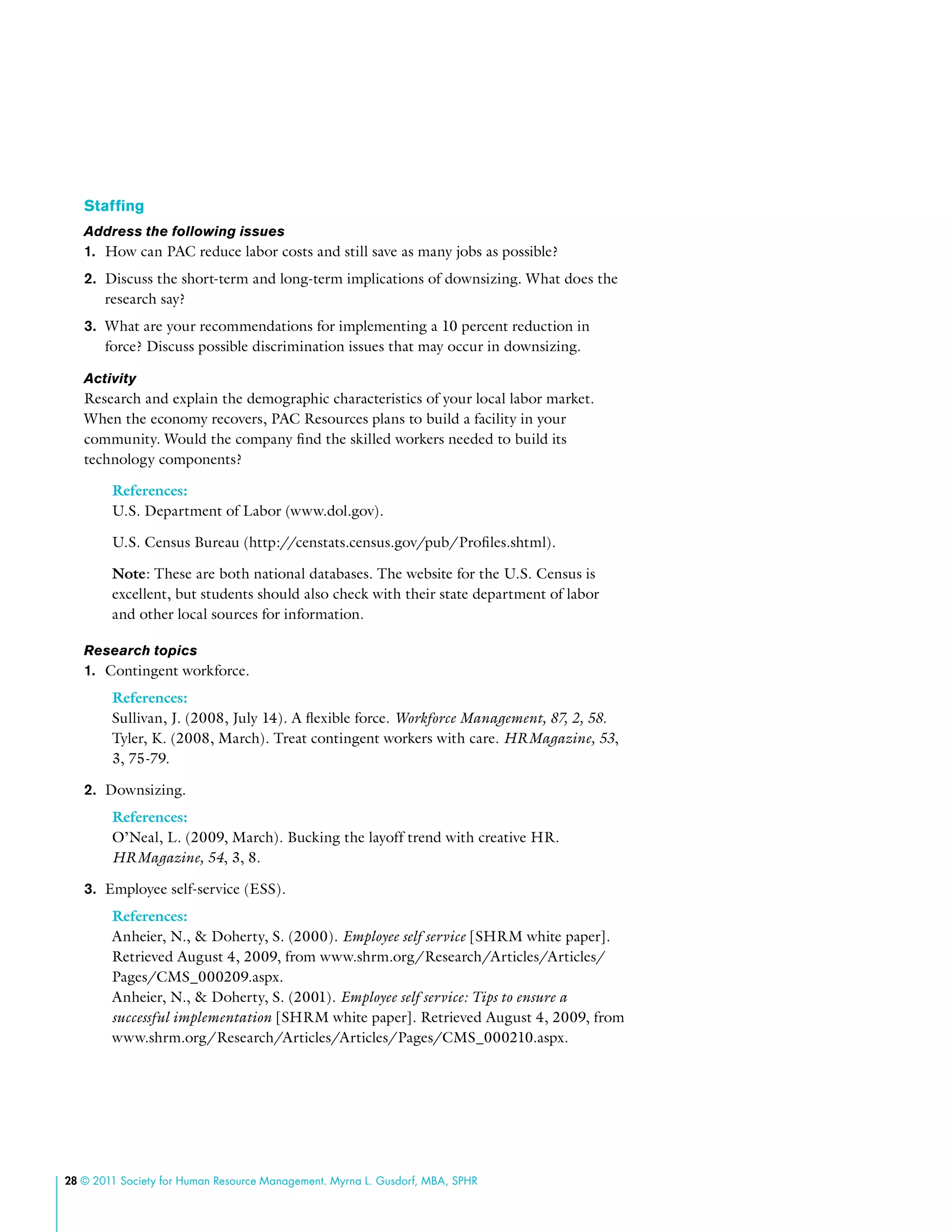 28 © 2011 Society for Human Resource Management. Myrna L. Gusdorf, MBA, SPHR
Staffing
Address the following issues
1.	 How can PAC reduce labor costs and still save as many jobs as possible?
2.	 Discuss the short-term and long-term implications of downsizing. What does the
research say?
3.	 What are your recommendations for implementing a 10 percent reduction in
force? Discuss possible discrimination issues that may occur in downsizing.
Activity
Research and explain the demographic characteristics of your local labor market.
When the economy recovers, PAC Resources plans to build a facility in your
community. Would the company find the skilled workers needed to build its
technology components?
References:
U.S. Department of Labor (www.dol.gov).
U.S. Census Bureau (http://censtats.census.gov/pub/Profiles.shtml).
Note: These are both national databases. The website for the U.S. Census is
excellent, but students should also check with their state department of labor
and other local sources for information.
Research topics
1.	 Contingent workforce.
References:
Sullivan, J. (2008, July 14). A flexible force. Workforce Management, 87, 2, 58.
Tyler, K. (2008, March). Treat contingent workers with care. HRMagazine, 53,
3, 75-79.
2.	 Downsizing.
References:
O’Neal, L. (2009, March). Bucking the layoff trend with creative HR.
HRMagazine, 54, 3, 8.
3.	 Employee self-service (ESS).
References:
Anheier, N., & Doherty, S. (2000). Employee self service [SHRM white paper].
Retrieved August 4, 2009, from www.shrm.org/Research/Articles/Articles/
Pages/CMS_000209.aspx.
Anheier, N., & Doherty, S. (2001). Employee self service: Tips to ensure a
successful implementation [SHRM white paper]. Retrieved August 4, 2009, from
www.shrm.org/Research/Articles/Articles/Pages/CMS_000210.aspx.
 