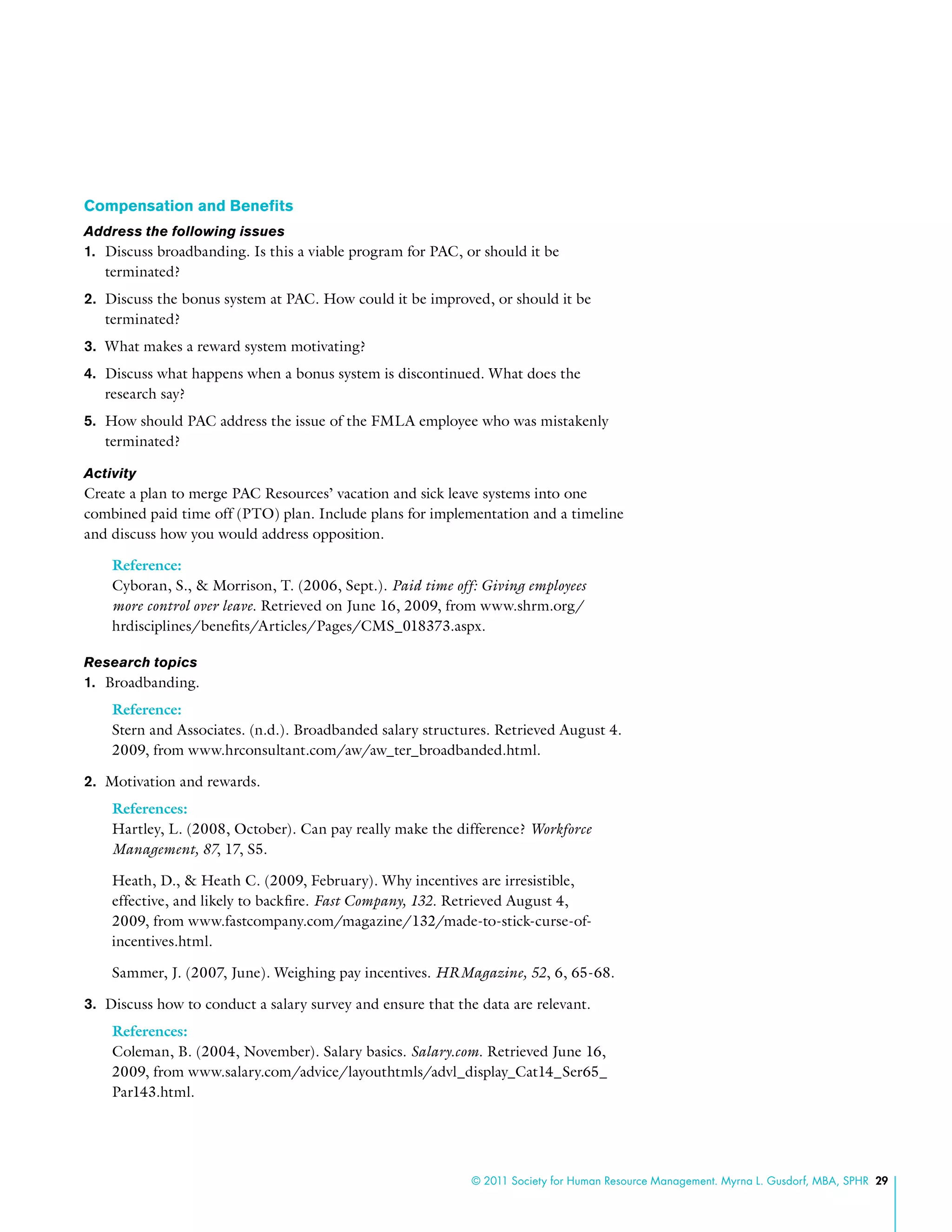 © 2011 Society for Human Resource Management. Myrna L. Gusdorf, MBA, SPHR 29
Compensation and Benefits
Address the following issues
1.	 Discuss broadbanding. Is this a viable program for PAC, or should it be
terminated?
2.	 Discuss the bonus system at PAC. How could it be improved, or should it be
terminated?
3.	 What makes a reward system motivating?
4.	 Discuss what happens when a bonus system is discontinued. What does the
research say?
5.	 How should PAC address the issue of the FMLA employee who was mistakenly
terminated?
Activity
Create a plan to merge PAC Resources’ vacation and sick leave systems into one
combined paid time off (PTO) plan. Include plans for implementation and a timeline
and discuss how you would address opposition.
Reference:
Cyboran, S., & Morrison, T. (2006, Sept.). Paid time off: Giving employees
more control over leave. Retrieved on June 16, 2009, from www.shrm.org/
hrdisciplines/benefits/Articles/Pages/CMS_018373.aspx.
Research topics
1.	 Broadbanding.
Reference:
Stern and Associates. (n.d.). Broadbanded salary structures. Retrieved August 4.
2009, from www.hrconsultant.com/aw/aw_ter_broadbanded.html.
2.	 Motivation and rewards.
References:
Hartley, L. (2008, October). Can pay really make the difference? Workforce
Management, 87, 17, S5.
Heath, D., & Heath C. (2009, February). Why incentives are irresistible,
effective, and likely to backfire. Fast Company, 132. Retrieved August 4,
2009, from www.fastcompany.com/magazine/132/made-to-stick-curse-of-
incentives.html.
Sammer, J. (2007, June). Weighing pay incentives. HRMagazine, 52, 6, 65-68.
3.	 Discuss how to conduct a salary survey and ensure that the data are relevant.
References:
Coleman, B. (2004, November). Salary basics. Salary.com. Retrieved June 16,
2009, from www.salary.com/advice/layouthtmls/advl_display_Cat14_Ser65_
Par143.html.
 