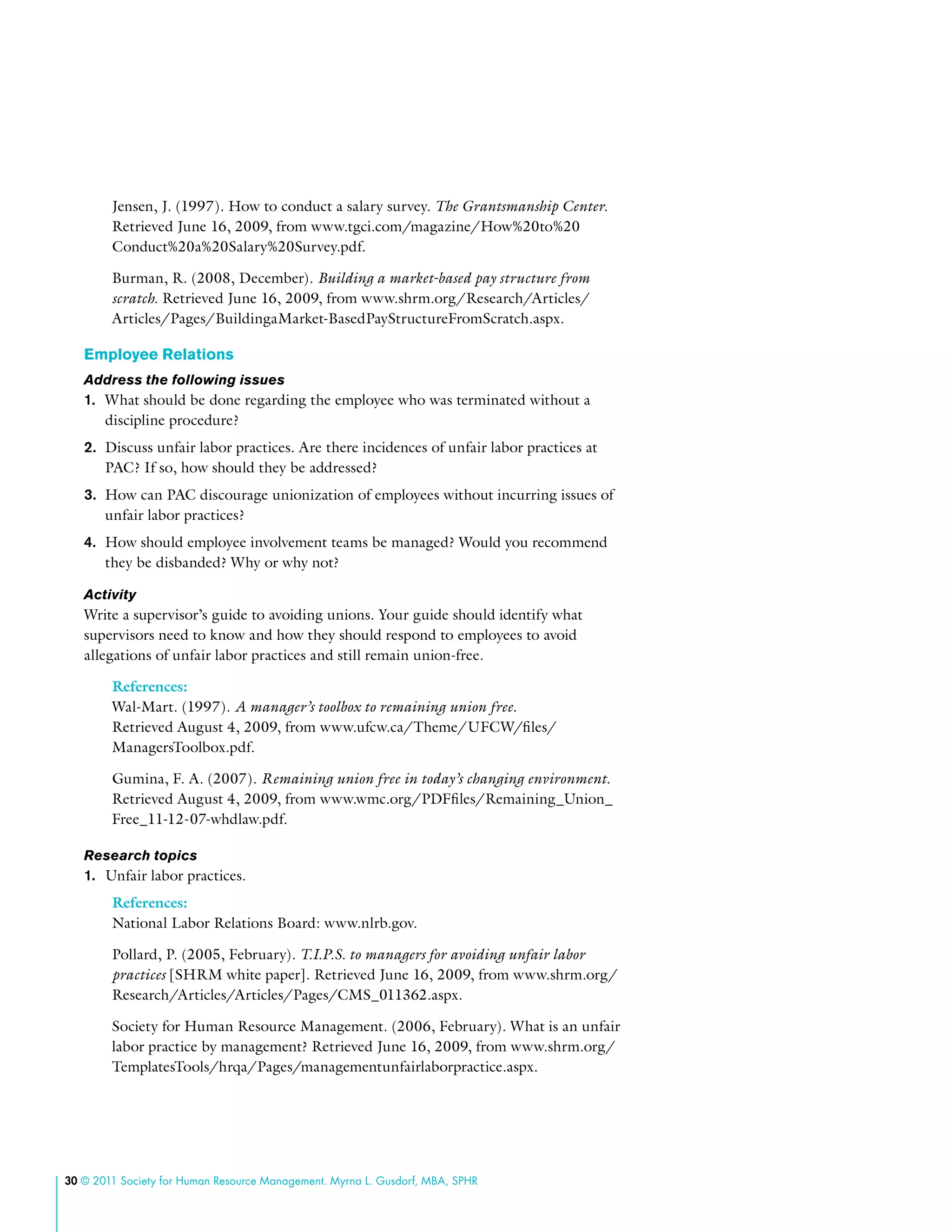 30 © 2011 Society for Human Resource Management. Myrna L. Gusdorf, MBA, SPHR
Jensen, J. (1997). How to conduct a salary survey. The Grantsmanship Center.
Retrieved June 16, 2009, from www.tgci.com/magazine/How%20to%20
Conduct%20a%20Salary%20Survey.pdf.
Burman, R. (2008, December). Building a market-based pay structure from
scratch. Retrieved June 16, 2009, from www.shrm.org/Research/Articles/
Articles/Pages/BuildingaMarket-BasedPayStructureFromScratch.aspx.
Employee Relations
Address the following issues
1.	 What should be done regarding the employee who was terminated without a
discipline procedure?
2.	 Discuss unfair labor practices. Are there incidences of unfair labor practices at
PAC? If so, how should they be addressed?
3.	 How can PAC discourage unionization of employees without incurring issues of
unfair labor practices?
4.	 How should employee involvement teams be managed? Would you recommend
they be disbanded? Why or why not?
Activity
Write a supervisor’s guide to avoiding unions. Your guide should identify what
supervisors need to know and how they should respond to employees to avoid
allegations of unfair labor practices and still remain union-free.
References:
Wal-Mart. (1997). A manager’s toolbox to remaining union free.
Retrieved August 4, 2009, from www.ufcw.ca/Theme/UFCW/files/
ManagersToolbox.pdf.
Gumina, F. A. (2007). Remaining union free in today’s changing environment.
Retrieved August 4, 2009, from www.wmc.org/PDFfiles/Remaining_Union_
Free_11-12-07-whdlaw.pdf.
Research topics
1.	 Unfair labor practices.
References:
National Labor Relations Board: www.nlrb.gov.
Pollard, P. (2005, February). T.I.P.S. to managers for avoiding unfair labor
practices [SHRM white paper]. Retrieved June 16, 2009, from www.shrm.org/
Research/Articles/Articles/Pages/CMS_011362.aspx.
Society for Human Resource Management. (2006, February). What is an unfair
labor practice by management? Retrieved June 16, 2009, from www.shrm.org/
TemplatesTools/hrqa/Pages/managementunfairlaborpractice.aspx.
 