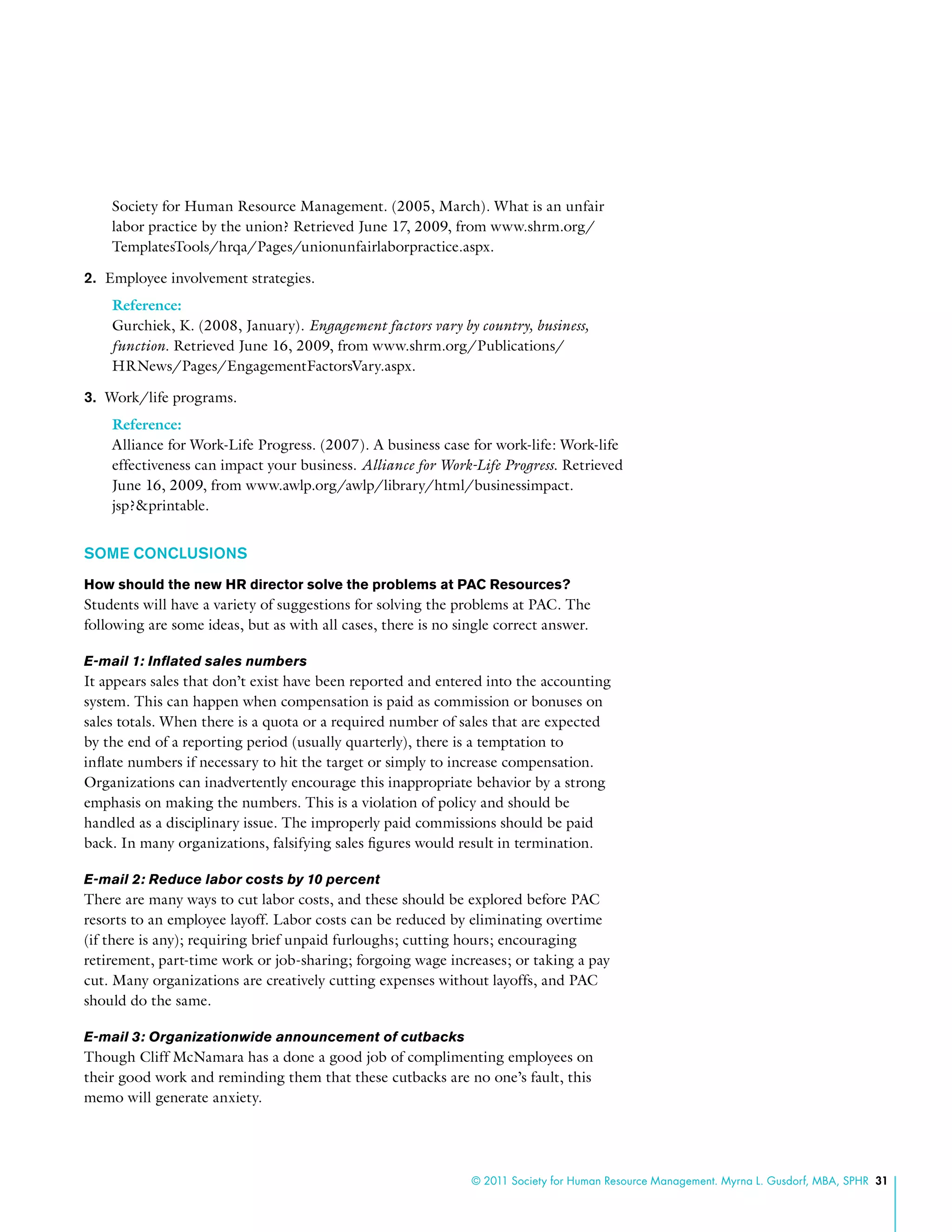 © 2011 Society for Human Resource Management. Myrna L. Gusdorf, MBA, SPHR 31
Society for Human Resource Management. (2005, March). What is an unfair
labor practice by the union? Retrieved June 17, 2009, from www.shrm.org/
TemplatesTools/hrqa/Pages/unionunfairlaborpractice.aspx.
2.	 Employee involvement strategies.
Reference:
Gurchiek, K. (2008, January). Engagement factors vary by country, business,
function. Retrieved June 16, 2009, from www.shrm.org/Publications/
HRNews/Pages/EngagementFactorsVary.aspx.
3.	 Work/life programs.
Reference:
Alliance for Work-Life Progress. (2007). A business case for work-life: Work-life
effectiveness can impact your business. Alliance for Work-Life Progress. Retrieved
June 16, 2009, from www.awlp.org/awlp/library/html/businessimpact.
jsp?&printable.
SOME CONCLUSIONS
How should the new HR director solve the problems at PAC Resources?
Students will have a variety of suggestions for solving the problems at PAC. The
following are some ideas, but as with all cases, there is no single correct answer.
E-mail 1: Inflated sales numbers
It appears sales that don’t exist have been reported and entered into the accounting
system. This can happen when compensation is paid as commission or bonuses on
sales totals. When there is a quota or a required number of sales that are expected
by the end of a reporting period (usually quarterly), there is a temptation to
inflate numbers if necessary to hit the target or simply to increase compensation.
Organizations can inadvertently encourage this inappropriate behavior by a strong
emphasis on making the numbers. This is a violation of policy and should be
handled as a disciplinary issue. The improperly paid commissions should be paid
back. In many organizations, falsifying sales figures would result in termination.
E-mail 2: Reduce labor costs by 10 percent
There are many ways to cut labor costs, and these should be explored before PAC
resorts to an employee layoff. Labor costs can be reduced by eliminating overtime
(if there is any); requiring brief unpaid furloughs; cutting hours; encouraging
retirement, part-time work or job-sharing; forgoing wage increases; or taking a pay
cut. Many organizations are creatively cutting expenses without layoffs, and PAC
should do the same.
E-mail 3: Organizationwide announcement of cutbacks
Though Cliff McNamara has a done a good job of complimenting employees on
their good work and reminding them that these cutbacks are no one’s fault, this
memo will generate anxiety.
 