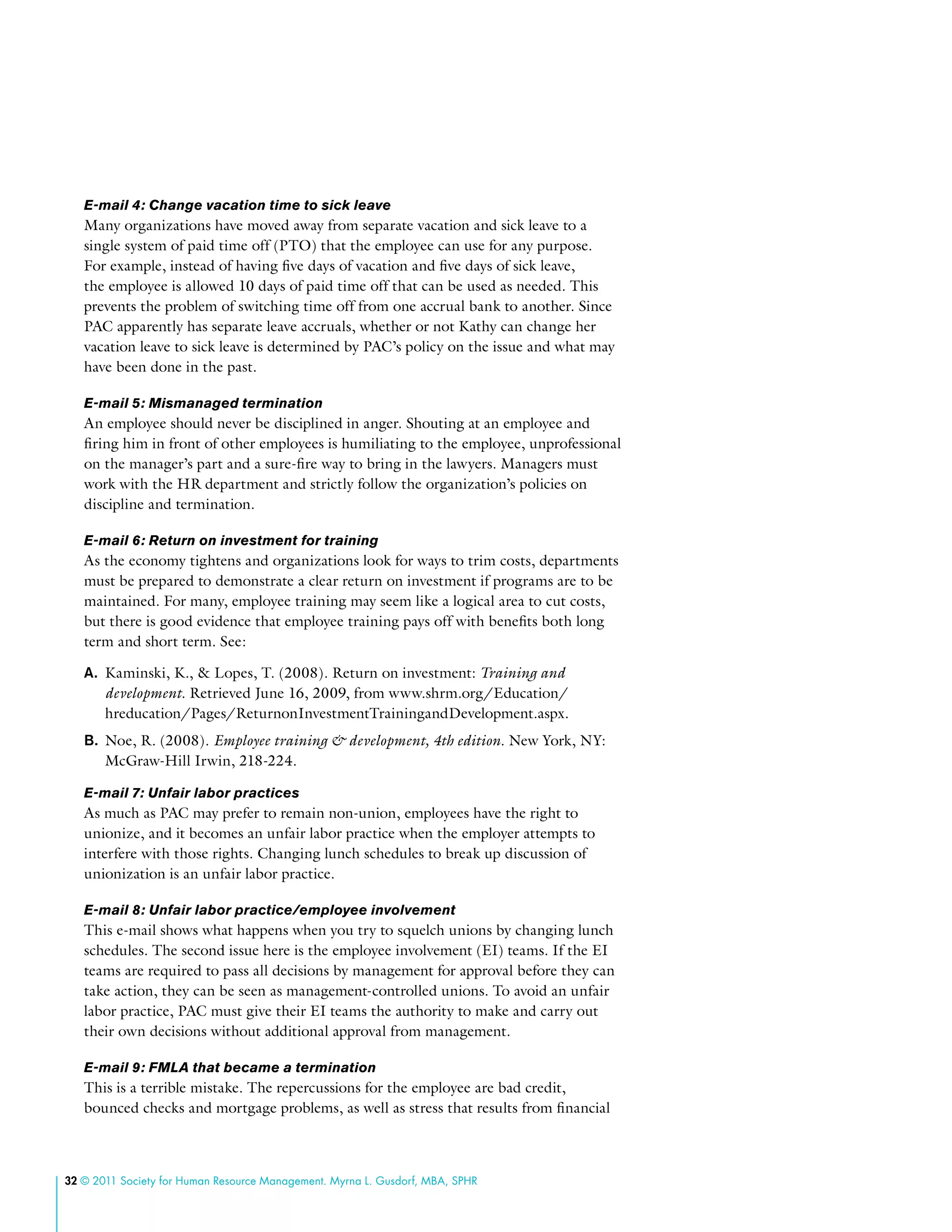 32 © 2011 Society for Human Resource Management. Myrna L. Gusdorf, MBA, SPHR
E-mail 4: Change vacation time to sick leave
Many organizations have moved away from separate vacation and sick leave to a
single system of paid time off (PTO) that the employee can use for any purpose.
For example, instead of having five days of vacation and five days of sick leave,
the employee is allowed 10 days of paid time off that can be used as needed. This
prevents the problem of switching time off from one accrual bank to another. Since
PAC apparently has separate leave accruals, whether or not Kathy can change her
vacation leave to sick leave is determined by PAC’s policy on the issue and what may
have been done in the past.
E-mail 5: Mismanaged termination
An employee should never be disciplined in anger. Shouting at an employee and
firing him in front of other employees is humiliating to the employee, unprofessional
on the manager’s part and a sure-fire way to bring in the lawyers. Managers must
work with the HR department and strictly follow the organization’s policies on
discipline and termination.
E-mail 6: Return on investment for training
As the economy tightens and organizations look for ways to trim costs, departments
must be prepared to demonstrate a clear return on investment if programs are to be
maintained. For many, employee training may seem like a logical area to cut costs,
but there is good evidence that employee training pays off with benefits both long
term and short term. See:
A.	 Kaminski, K., & Lopes, T. (2008). Return on investment: Training and
development. Retrieved June 16, 2009, from www.shrm.org/Education/
hreducation/Pages/ReturnonInvestmentTrainingandDevelopment.aspx.
B.	 Noe, R. (2008). Employee training & development, 4th edition. New York, NY:
McGraw-Hill Irwin, 218-224.
E-mail 7: Unfair labor practices
As much as PAC may prefer to remain non-union, employees have the right to
unionize, and it becomes an unfair labor practice when the employer attempts to
interfere with those rights. Changing lunch schedules to break up discussion of
unionization is an unfair labor practice.
E-mail 8: Unfair labor practice/employee involvement
This e-mail shows what happens when you try to squelch unions by changing lunch
schedules. The second issue here is the employee involvement (EI) teams. If the EI
teams are required to pass all decisions by management for approval before they can
take action, they can be seen as management-controlled unions. To avoid an unfair
labor practice, PAC must give their EI teams the authority to make and carry out
their own decisions without additional approval from management.
E-mail 9: FMLA that became a termination
This is a terrible mistake. The repercussions for the employee are bad credit,
bounced checks and mortgage problems, as well as stress that results from financial
 