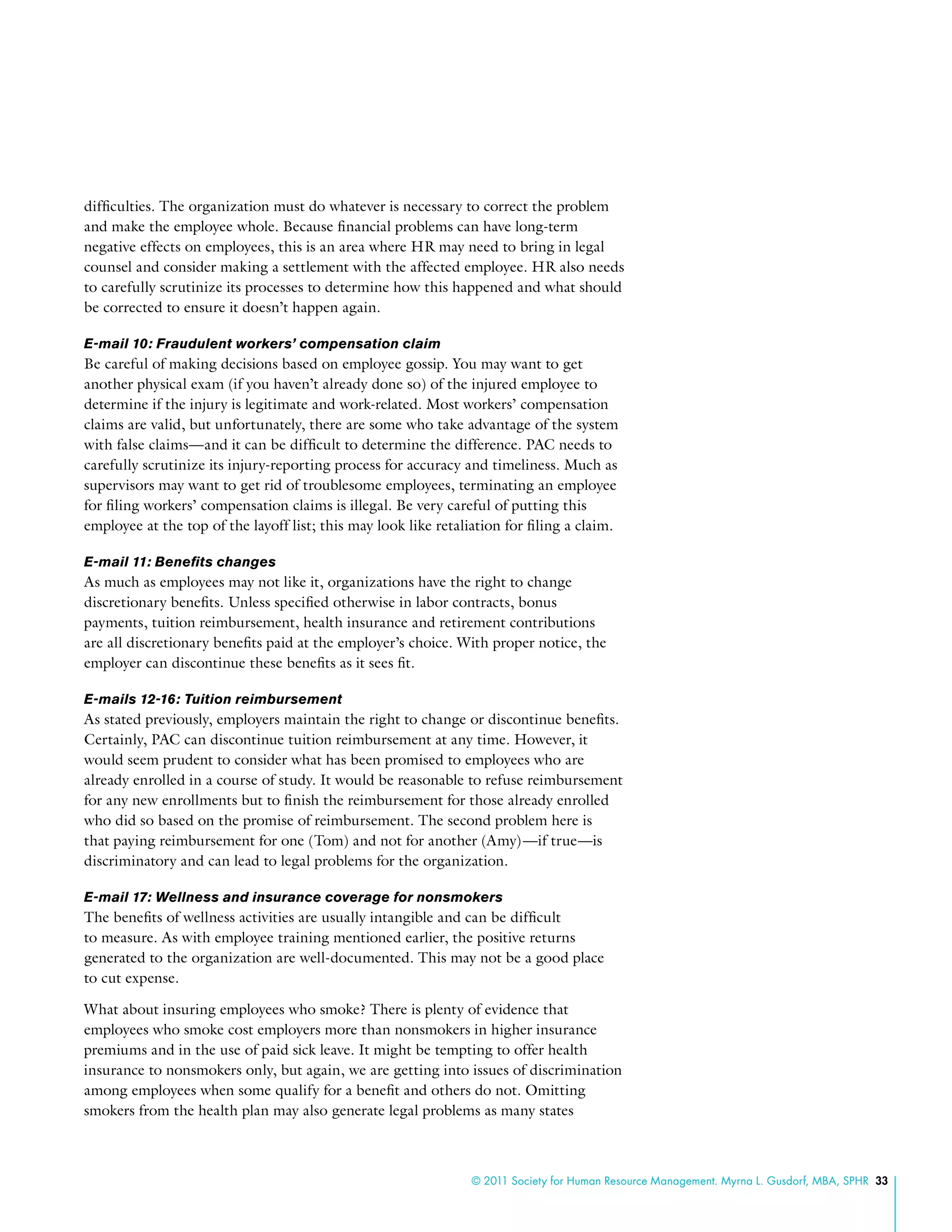 © 2011 Society for Human Resource Management. Myrna L. Gusdorf, MBA, SPHR 33
difficulties. The organization must do whatever is necessary to correct the problem
and make the employee whole. Because financial problems can have long-term
negative effects on employees, this is an area where HR may need to bring in legal
counsel and consider making a settlement with the affected employee. HR also needs
to carefully scrutinize its processes to determine how this happened and what should
be corrected to ensure it doesn’t happen again.
E-mail 10: Fraudulent workers’ compensation claim
Be careful of making decisions based on employee gossip. You may want to get
another physical exam (if you haven’t already done so) of the injured employee to
determine if the injury is legitimate and work-related. Most workers’ compensation
claims are valid, but unfortunately, there are some who take advantage of the system
with false claims—and it can be difficult to determine the difference. PAC needs to
carefully scrutinize its injury-reporting process for accuracy and timeliness. Much as
supervisors may want to get rid of troublesome employees, terminating an employee
for filing workers’ compensation claims is illegal. Be very careful of putting this
employee at the top of the layoff list; this may look like retaliation for filing a claim.
E-mail 11: Benefits changes
As much as employees may not like it, organizations have the right to change
discretionary benefits. Unless specified otherwise in labor contracts, bonus
payments, tuition reimbursement, health insurance and retirement contributions
are all discretionary benefits paid at the employer’s choice. With proper notice, the
employer can discontinue these benefits as it sees fit.
E-mails 12-16: Tuition reimbursement
As stated previously, employers maintain the right to change or discontinue benefits.
Certainly, PAC can discontinue tuition reimbursement at any time. However, it
would seem prudent to consider what has been promised to employees who are
already enrolled in a course of study. It would be reasonable to refuse reimbursement
for any new enrollments but to finish the reimbursement for those already enrolled
who did so based on the promise of reimbursement. The second problem here is
that paying reimbursement for one (Tom) and not for another (Amy)—if true—is
discriminatory and can lead to legal problems for the organization.
E-mail 17: Wellness and insurance coverage for nonsmokers
The benefits of wellness activities are usually intangible and can be difficult
to measure. As with employee training mentioned earlier, the positive returns
generated to the organization are well-documented. This may not be a good place
to cut expense.
What about insuring employees who smoke? There is plenty of evidence that
employees who smoke cost employers more than nonsmokers in higher insurance
premiums and in the use of paid sick leave. It might be tempting to offer health
insurance to nonsmokers only, but again, we are getting into issues of discrimination
among employees when some qualify for a benefit and others do not. Omitting
smokers from the health plan may also generate legal problems as many states
 
