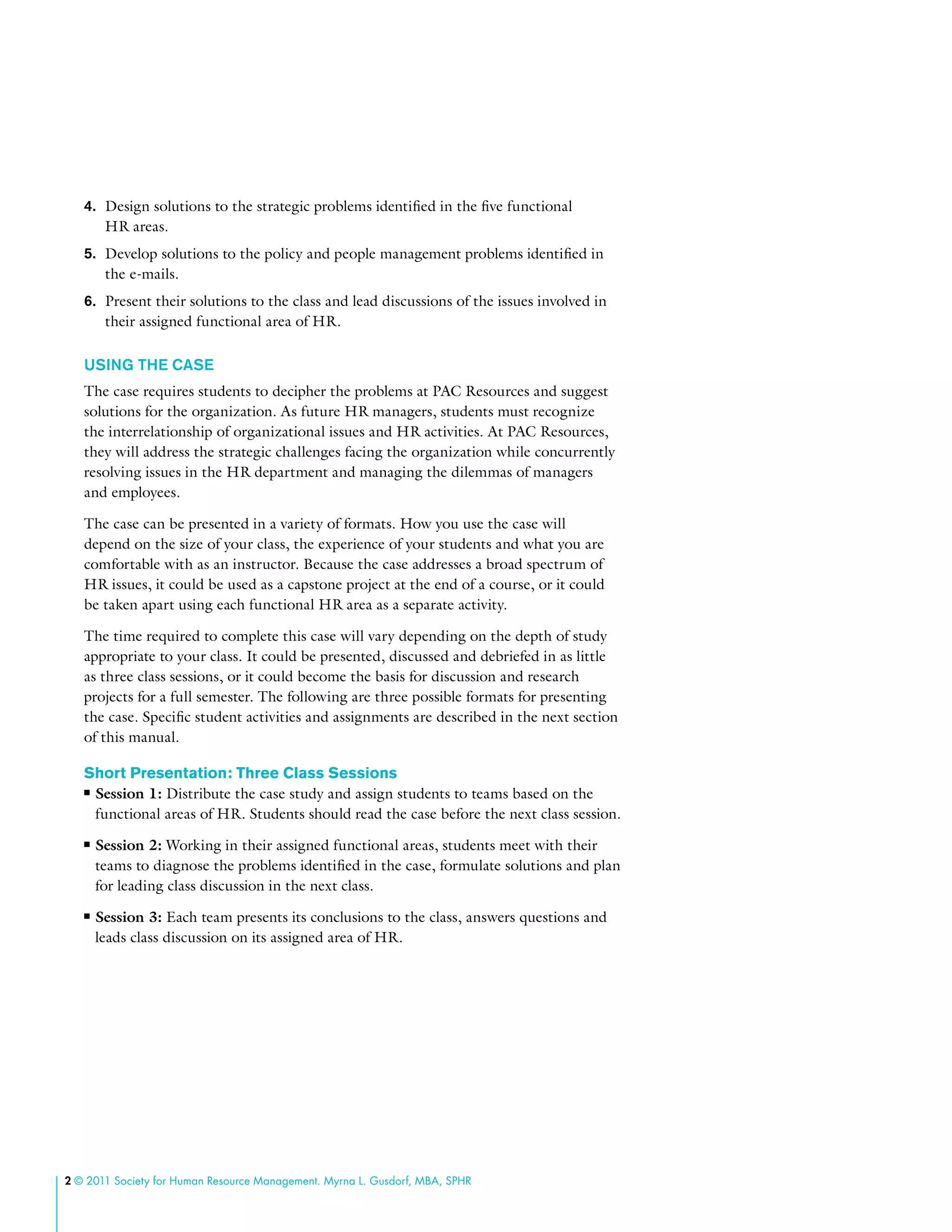 2 © 2011 Society for Human Resource Management. Myrna L. Gusdorf, MBA, SPHR
4.	 Design solutions to the strategic problems identified in the five functional
HR areas.
5.	 Develop solutions to the policy and people management problems identified in
the e-mails.
6.	 Present their solutions to the class and lead discussions of the issues involved in
their assigned functional area of HR.
USING THE CASE
The case requires students to decipher the problems at PAC Resources and suggest
solutions for the organization. As future HR managers, students must recognize
the interrelationship of organizational issues and HR activities. At PAC Resources,
they will address the strategic challenges facing the organization while concurrently
resolving issues in the HR department and managing the dilemmas of managers
and employees.
The case can be presented in a variety of formats. How you use the case will
depend on the size of your class, the experience of your students and what you are
comfortable with as an instructor. Because the case addresses a broad spectrum of
HR issues, it could be used as a capstone project at the end of a course, or it could
be taken apart using each functional HR area as a separate activity.
The time required to complete this case will vary depending on the depth of study
appropriate to your class. It could be presented, discussed and debriefed in as little
as three class sessions, or it could become the basis for discussion and research
projects for a full semester. The following are three possible formats for presenting
the case. Specific student activities and assignments are described in the next section
of this manual.
Short Presentation: Three Class Sessions
■■ Session 1: Distribute the case study and assign students to teams based on the
functional areas of HR. Students should read the case before the next class session.
■■ Session 2: Working in their assigned functional areas, students meet with their
teams to diagnose the problems identified in the case, formulate solutions and plan
for leading class discussion in the next class.
■■ Session 3: Each team presents its conclusions to the class, answers questions and
leads class discussion on its assigned area of HR.
 